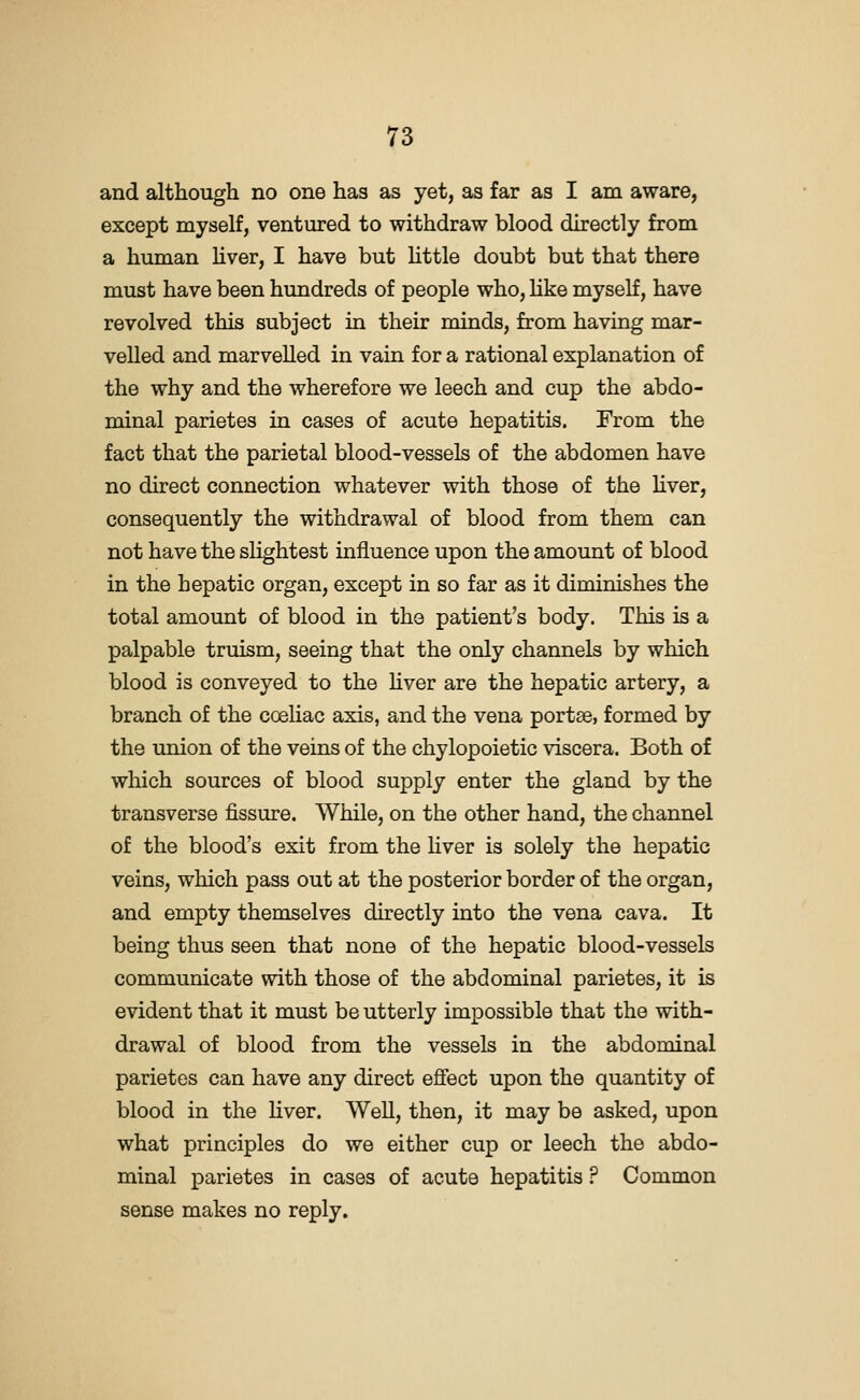 and although no one has as yet, as far as I am aware, except myself, ventmred to withdraw blood directly from a human hver, I have but httle doubt but that there must have been hundreds of people who, hke myself, have revolved this subject in their minds, from having mar- velled and marvelled in vain for a rational explanation of the why and the wherefore we leech and cup the abdo- minal parietes in cases of acute hepatitis. From the fact that the parietal blood-vessels of the abdomen have no direct connection whatever with those of the liver, consequently the withdrawal of blood from them can not have the slightest influence upon the amount of blood in the hepatic organ, except in so far as it diminishes the total amount of blood in the patient's body. This is a palpable truism, seeing that the only channels by which blood is conveyed to the hver are the hepatic artery, a branch of the coeliac axis, and the vena portae, formed by the union of the veins of the chylopoietic viscera. Both of which sources of blood supply enter the gland by the transverse fissure. While, on the other hand, the channel of the blood's exit from the liver is solely the hepatic veins, which pass out at the posterior border of the organ, and empty themselves directly into the vena cava. It being thus seen that none of the hepatic blood-vessels communicate with those of the abdominal parietes, it is evident that it must be utterly impossible that the with- drawal of blood from the vessels in the abdominal parietes can have any direct eflfect upon the quantity of blood in the hver. Well, then, it may be asked, upon what principles do we either cup or leech the abdo- minal parietes in cases of acute hepatitis ? Common sense makes no reply.