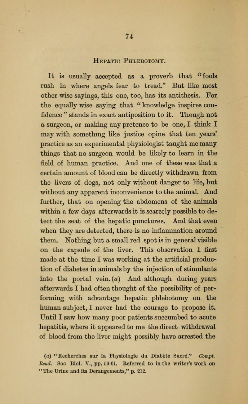 Hepatic Phlebotomy. It is usually accepted as a proverb that ^^ools rush in where angels fear to tread. But like most other wise sayings, this one, too, has its antithesis. For the equally wise saying that  knowledge inspires con- fidence  stands in exact antiposition to it. Though not a surgeon, or making any pretence to be one, I think I may with something hke justice opine that ten years' practice as an experimental physiologist taught me many things that no surgeon would be hkely to learn in the field of human practice. And one of these was that a certain amount of blood can be directly withdrawn from the livers of dogs, not only without danger to life, but without any apparent inconvenience to the animal. And further, that on opening the abdomens of the animals within a few days afterwards it is scarcely possible to de- tect the seat of the hepatic punctures. And that even when they are detected, there is no inflammation around them. Nothing but a small red spot is in general visible on the capsule of the hver. This observation I first made at the time I was working at the artificial produc- tion of diabetes in animals by the injection of stimulants into the portal vein, (a) And although during years afterwards I had often thought of the possibihty of per- forming with advantage hepatic phlebotomy on the human subject, I never had the courage to propose it. UntQ I saw how many poor patients succumbed to acute hepatitis, where it appeared to me the direct withdrawal of blood from the liver might possibly have arrested the (a) Recherches sur la Physiologie du Diabfete Sucr6.'' Compf. Rend. Soc Biol. V., pp. 59-CI. Referred to in the writer's work on The Urine and its Derangements,'' p. 212.