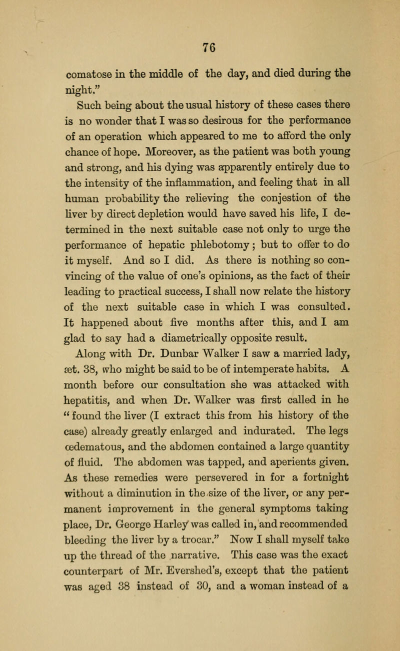 comatose in the middle of the day, and died during the night. Such being about the usual history of these cases there is no wonder that I was so desirous for the performance of an operation which appeared to me to afford the only chance of hope. Moreover, as the patient was both young and strong, and his dying was apparently entirely due to the intensity of the inflammation, and feeUng that in all human probability the reheving the conjestion of the Uver by direct depletion would have saved his Hfe, I de- termined in the next suitable case not only to urge the performance of hepatic phlebotomy; but to offer to do it myself. And so I did. As there is nothing so con- vincing of the value of one's opinions, as the fact of their leading to practical success, I shall now relate the history of the next suitable case in which I was consulted. It happened about five months after this, and I am glad to say had a diametrically opposite result. Along with Dr. Dunbar Walker I saw a married lady, set. 38, who might be said to be of intemperate habits. A month before our consultation she was attacked with hepatitis, and when Dr. Walker was first called in he found the hver (I extract this from his history of the case) already greatly enlarged and indurated. The legs cedematous, and the abdomen contained a large quantity of fluid. The abdomen was tapped, and aperients given. As these remedies were persevered in for a fortnight without a diminution in the-size of the liver, or any per- manent improvement in the general symptoms taking place, Dr. George Harley was called in, and recommended bleeding the liver by a trocar. Now I shall myself take up the thread of the narrative. This case was the exact counterpart of Mr. Evershod's, except that the patient was aged 38 instead of 30, and a woman instead of a