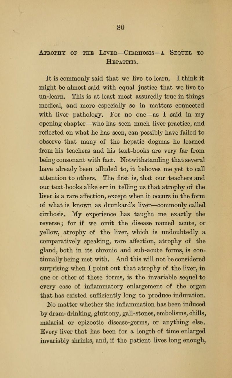 Ateophy of the Liver—Cirrhosis—a Sequel to Hepatitis. It is commonly said that we live to learn. I think it might be almost said Tvith equal justice that we Hve to un-leam. This is at least most assuredly true in things medical, and more especially so in matters connected with liver pathology. For no one—as I said in my opening chapter—who has seen much liver practice, and reflected on what he has seen, can possibly have failed to observe that many of the hepatic dogmas he learned from his teachers and his text-books are very far from being consonant with fact. Notwithstanding that several have already been alluded to, it behoves me yet to call attention to others. The first is, that our teachers and our text-books ahke err in telling us that atrophy of the liver is a rare affection, except when it occurs in the form of what is known as drunkard's liver—commonly called cirrhosis. My experience has taught me exactly the reverse; for if we omit the disease named acute, or yellowj atrophy of the liver, which is undoubtedly a comparatively speaking, rare affection, atrophy of the gland, both in its chronic and sub-acute forms, is con- tinually being met with. And this will not be considered surprising when I point out that atrophy of the liver, in one or other of these forms, is the invariable sequel to every case of inflammatory enlargement of the organ that has existed sufficiently long to produce induration. No matter whether the inflammation has been induced by dram-drinking, gluttony, gall-stones, embolisms, chills, malarial or epizootic disease-germs, or anything else. Every liver that has been for a length of time enlarged invariably shrinks, and, if the patient lives long enough,