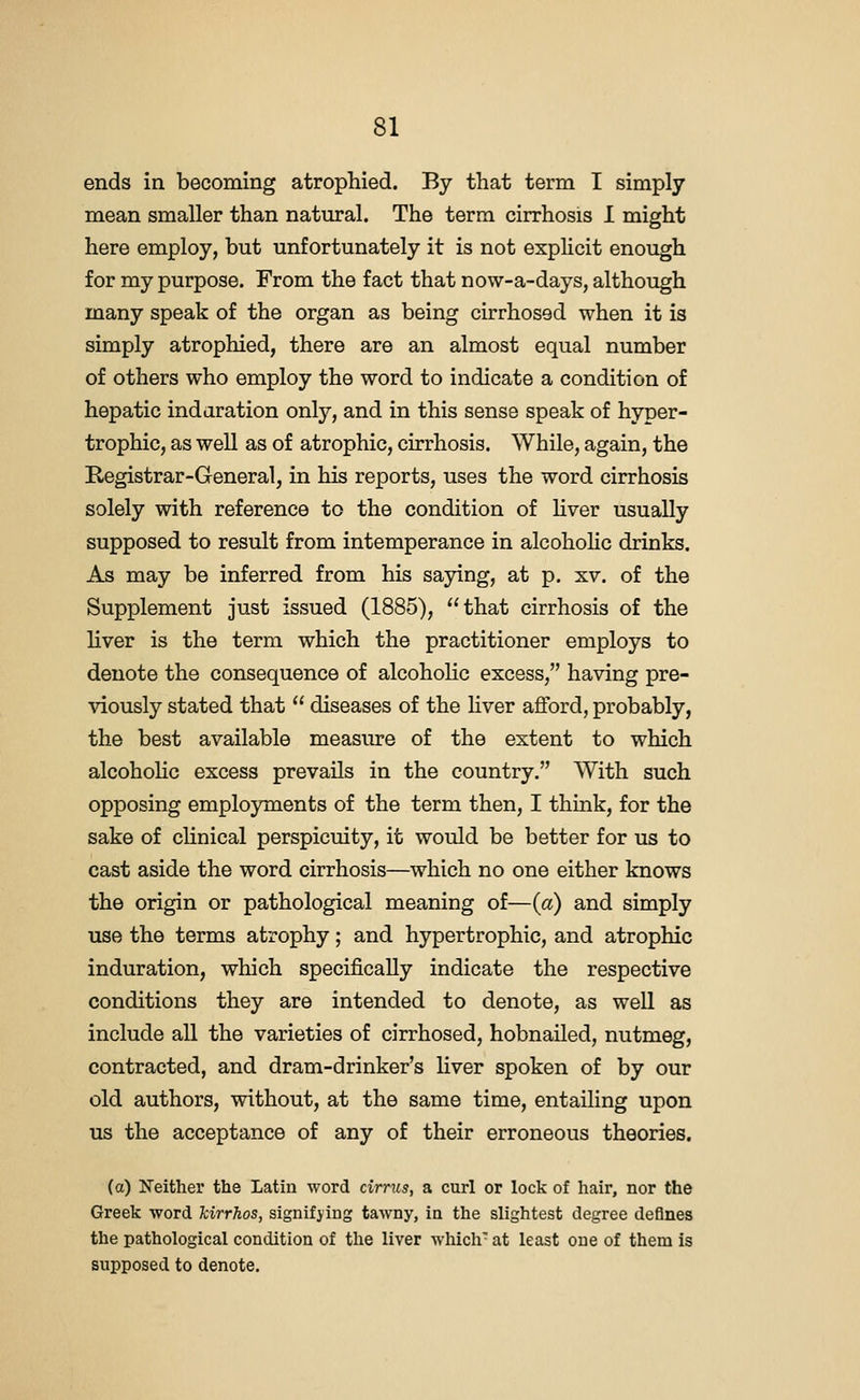 ends in becoming atrophied. By that term I simply mean smaller than natural. The term cirrhosis I might here employ, but unfortunately it is not explicit enough for my purpose. From the fact that now-a-days, although many speak of the organ as being cirrhosed when it is simply atrophied, there are an almost equal number of others who employ the word to indicate a condition of hepatic indaration only, and in this sense speak of hyper- trophic, as well as of atrophic, cirrhosis. While, again, the Registrar-General, in his reports, uses the word cirrhosis solely with reference to the condition of hver usually supposed to result from intemperance in alcohohc drinks. As may be inferred from his saying, at p. xv. of the Supplement just issued (1885), that cirrhosis of the liver is the term which the practitioner employs to denote the consequence of alcoholic excess, having pre- viously stated that  diseases of the hver afford, probably, the best available measure of the extent to which alcohohc excess prevails in the country. With such opposing employments of the term then, I think, for the sake of cUnical perspicuity, it would be better for us to cast aside the word cirrhosis—which no one either knows the origin or pathological meaning of—{a) and simply use the terms atrophy; and hypertrophic, and atrophic induration, which specifically indicate the respective conditions they are intended to denote, as well as include all the varieties of cirrhosed, hobnaUed, nutmeg, contracted, and dram-drinker's liver spoken of by our old authors, without, at the same time, entailing upon us the acceptance of any of their erroneous theories. (a) Neither the Latin word cirrxis, a curl or lock of hair, nor the Greek word kirrhos, signifying tawny, in the slightest degree defines the pathological condition of tlie liver which' at least one of them is supposed to denote.