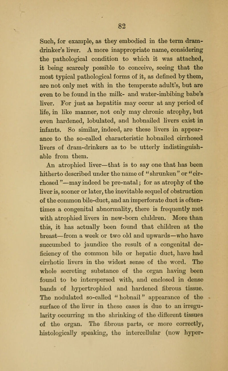 Such, for example, as they embodied in the term dram- drinker's liver. A more inappropriate name, considering the pathological condition to which it was attached, it being scarcely possible to conceive, seeing that the most typical pathological forms of it, as defined by them, are not only met with in the temperate adult's, but are even to be found in the milk- and water-imbibing babe's liver. For just as hepatitis may occur at any period of life, in hke manner, not only may chronic atrophy, but even hardened, lobulated, and hobnailed livers exist in infants. So similar, indeed, are these hvers in appear- ance to the so-called characteristic hobnailed cirrhosed livers of dram-drinkers as to be utterly indistinguish- able from them. An atropliied liver—that is to say one that has been hitherto described under the name of shrunken or cir- rhosed —may indeed be pre-natal; for as atrophy of the liver is, sooner or later, the inevitable sequel of obstruction of the common bile-duct, and an imperforate duct is often- times a congenital abnormality, there is frequently met with atrophied hvers in new-born children. More than this, it has actually been found that children at the breast—from a week or two old and upwards—who have succumbed to jaundice the result of a congenital de- ficiency of the common bile or hepatic duct, have had cirrhotic livers in the widest sense of the word. The whole secreting substance of the organ having been found to be interspersed with, and enclosed in dense bands of hypertrophied and hardened fibrous tissue. The nodulated so-called  hobnail appearance of the surface of the liver in these cases is due to an irregu- larity occurring in the shrinking of the different tissues of the organ. The fibrous parts, or more correctly, histologically speaking, the intercellular (now hyper-