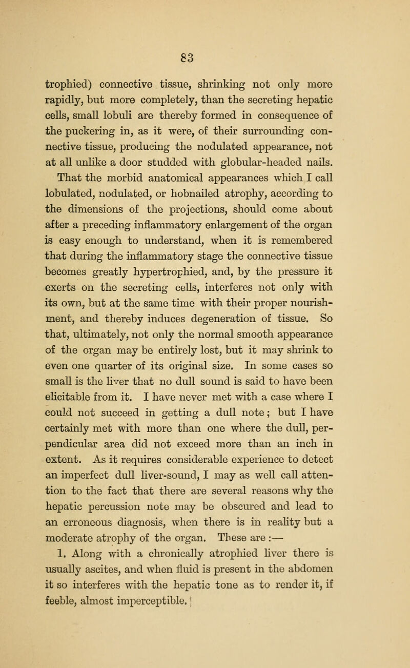 trophied) connective tissue, shrinking not only more rapidly, but more completely, than the secreting hepatic cells, small lobuli are thereby formed in consequence of the puckering in, as it were, of their surrounding con- nective tissue, producing the nodulated appearance, not at all unlike a door studded with globular-headed nails. That the morbid anatomical appearances which I call lobulated, nodulated, or hobnailed atrophy, according to the dimensions of the projections, should come about after a preceding inflammatory enlargement of the organ is easy enough to understand, when it is remembered that during the inflammatory stage the connective tissue becomes greatly hypertrophied, and, by the pressure it exerts on the secreting cells, interferes not only with its own, but at the same time with their proper nourish- ment, and thereby induces degeneration of tissue. So that, ultimately, not only the normal smooth appearance of the organ may be entirely lost, but it may shrink to even one quarter of its original size. In some cases so small is the hver that no dull sound is said to have been ehcitable from it. I have never met with a case where I could not succeed in getting a dull note; but I have certainly met with more than one where the duE, per- pendicular area did not exceed more than an inch in extent. As it requires considerable experience to detect an imperfect dull hver-sound, I may as well call atten- tion to the fact that there are several reasons why the hepatic percussion note may be obscured and lead to an erroneous diagnosis, when there is in reahty but a moderate atrophy of the organ. These are :— 1. Along with a chronically atrophied Hver there is usually ascites, and when fluid is present in the abdomen it so interferes with the hepatic tone as to render it, if feeble, almost imperceptible. \