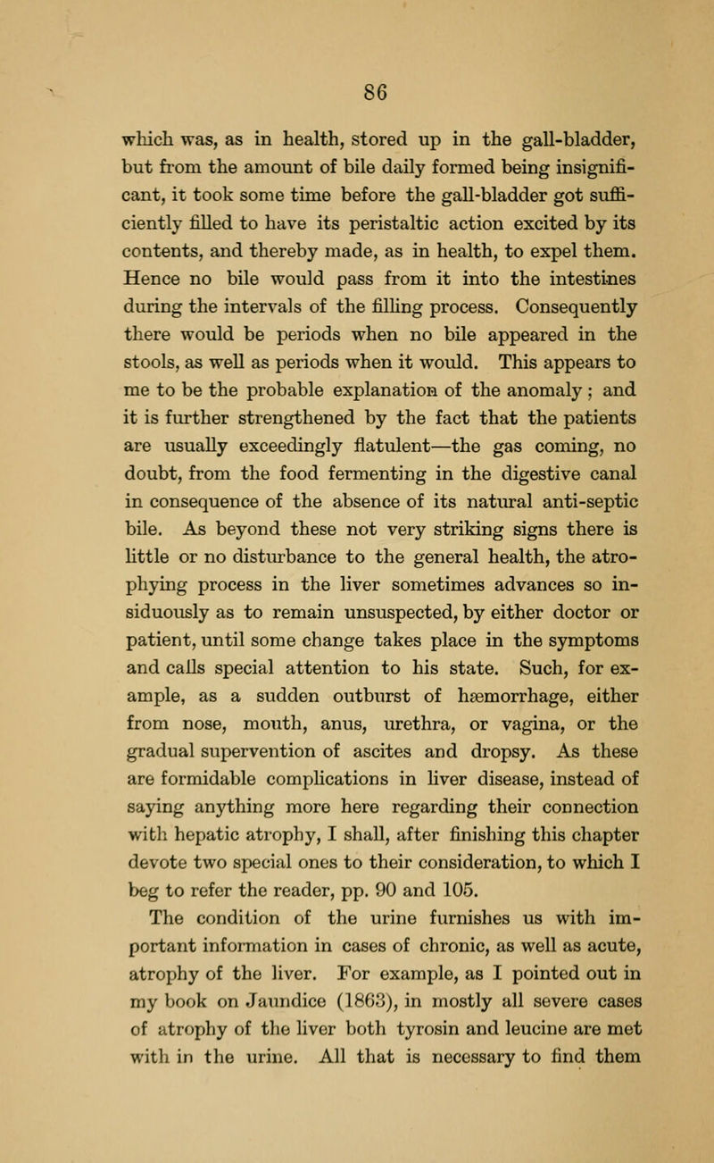 which was, as in health, stored up in the gall-bladder, but from the amount of bile daily formed being insignifi- cant, it took some time before the gall-bladder got suffi- ciently filled to have its peristaltic action excited by its contents, and thereby made, as in health, to expel them. Hence no bile would pass from it into the intestines during the intervals of the filHng process. Consequently there would be periods when no bile appeared in the stools, as well as periods when it would. This appears to me to be the probable explanation of the anomaly ; and it is further strengthened by the fact that the patients are usually exceedingly flatulent—the gas coming, no doubt, from the food fermenting in the digestive canal in consequence of the absence of its natural anti-septic bile. As beyond these not very striking signs there is httle or no disturbance to the general health, the atro- phying process in the liver sometimes advances so in- siduously as to remain unsuspected, by either doctor or patient, until some change takes place in the symptoms and calls special attention to his state. Such, for ex- ample, as a sudden outburst of haemorrhage, either from nose, mouth, anus, urethra, or vagina, or the gradual supervention of ascites and dropsy. As these are formidable comphcations in liver disease, instead of saying anything more here regarding their connection with hepatic atrophy, I shall, after finishing this chapter devote two special ones to their consideration, to which I beg to refer the reader, pp. 90 and 105. The condition of the urine furnishes us with im- portant information in cases of chronic, as well as acute, atrophy of the liver. For example, as I pointed out in my book on Jaimdice (1863), in mostly all severe cases of atrophy of the liver both tyrosin and leucine are met with in the urine. All that is necessary to find them