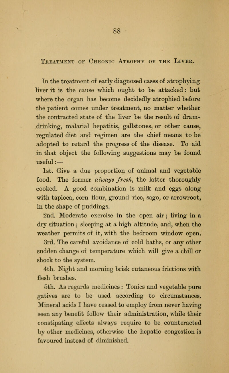 Tkeatment of Chronic Atrophy of the Liver. In the treatment of early diagnosed cases of atrophying liver it is the cause which ought to be attacked: but where the organ has become decidedly atrophied before the patient comes under treatment, no matter whether the contracted state of the liver be the result of dram- drinking, malarial hepatitis, gallstones, or other cause, regulated diet and regimen are the chief means to be adopted to retard the progress of the disease. To aid in that object the following suggestions may be found useful:— 1st. Give a due proportion of animal and vegetable food. The former always fresh, the latter thoroughly cooked. A good combination is milk and eggs along with tapioca, corn flour, ground rice, sago, or arrowroot, in the shape of puddings. 2nd. Moderate exercise in the open air; hving in a dry situation; sleeping at a high altitude, and, when the weather permits of it, with the bedroom window open. 3rd. The careful avoidance of cold baths, or any other sudden change of temperature which will give a chill or shock to the system. 4th. Night and morning brisk cutaneous frictions with flesh brushes. 5th. As regards medicines : Tonics and vegetable pure gatives are to be used according to circumstances. Mineral acids I have ceased to employ from never having seen any benefit follow their administration, while their constipating effects always require to be counteracted by other medicines, otherwise the hepatic congestion is favoured instead of diminished.