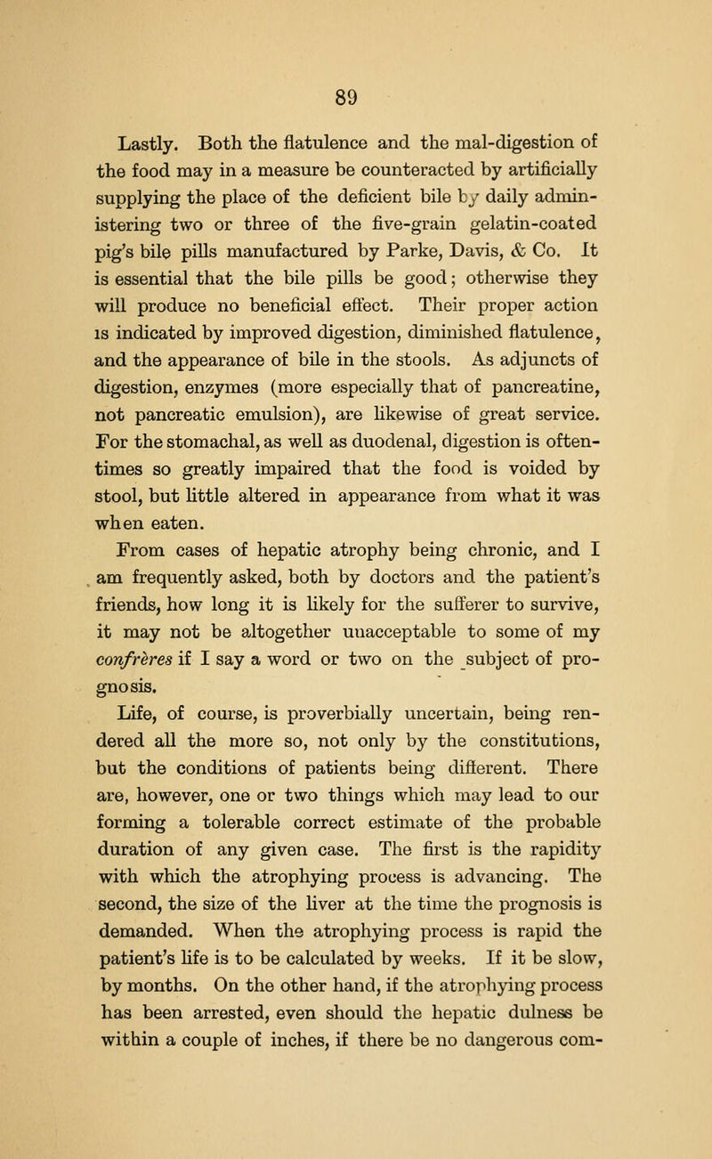 Lastly. Both the flatulence and the mal-digestion of the food may in a measure be counteracted by artificially supplying the place of the deficient bile by daily admin- istering two or three of the five-grain gelatin-coated pig's bile pills manufactured by Parke, Davis, & Co. It is essential that the bile pills be good; otherwise they will produce no beneficial eftect. Their proper action IS indicated by improved digestion, diminished flatulence, and the appearance of bile in the stools. As adjuncts of digestion, enzymes (more especially that of pancreatine, not pancreatic emulsion), are likewise of great service. For the stomachal, as well as duodenal, digestion is often- times so greatly impaired that the food is voided by stool, but httle altered in appearance from what it was when eaten. From cases of hepatic atrophy being chronic, and I am frequently asked, both by doctors and the patient's friends, how long it is likely for the sufferer to survive, it may not be altogether unacceptable to some of my confreres if I say a word or two on the subject of pro- gnosis. Life, of course, is proverbially uncertain, being ren- dered all the more so, not only by the constitutions, but the conditions of patients being different. There are, however, one or two things which may lead to our forming a tolerable correct estimate of the probable duration of any given case. The first is the rapidity with which the atrophying process is advancing. The second, the size of the liver at the time the prognosis is demanded. When the atrophying process is rapid the patient's fife is to be calculated by weeks. If it be slow, by months. On the other hand, if the atrophying process has been arrested, even should the hepatic dulness be within a couple of inches, if there be no dangerous com-