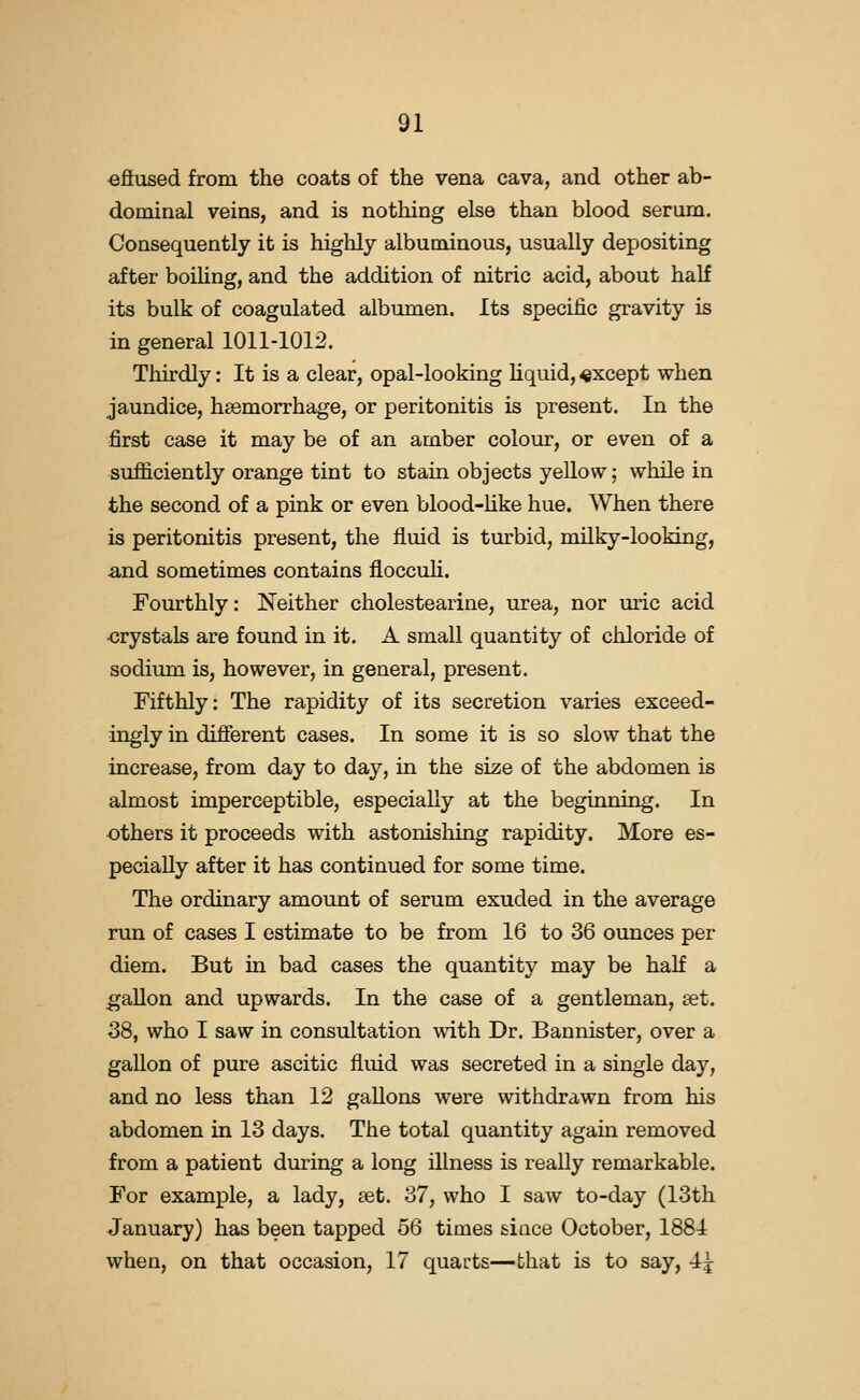 efiused from the coats of the vena cava, and other ab- dominal veins, and is nothing else than blood serum. Consequently it is highly albuminous, usually depositing after boihng, and the addition of nitric acid, about half its bulk of coagulated albumen. Its specific gravity is in general 1011-1012. Thirdly: It is a clear, opal-looking liquid, except when jaundice, haemorrhage, or peritonitis is present. In the first case it may be of an amber colour, or even of a sufficiently orange tint to stain objects yellow; while in the second of a pink or even blood-hke hue. When there is peritonitis present, the fluid is turbid, milky-looking, and sometimes contains flocculi. Fourthly: Neither cholestearine, urea, nor uric acid crystals are found in it. A small quantity of chloride of sodium is, however, in general, present. Fifthly: The rapidity of its secretion varies exceed- ingly in different cases. In some it is so slow that the increase, from day to day, in the size of the abdomen is almost imperceptible, especially at the beginning. In others it proceeds with astonishing rapidity. More es- pecially after it has continued for some time. The ordinary amount of serum exuded in the average run of cases I estimate to be from 16 to 36 ounces per diem. But in bad cases the quantity may be half a gallon and upwards. In the case of a gentleman, set. 38, who I saw in consultation with Dr. Bannister, over a gallon of pure ascitic fluid was secreted in a single day, and no less than 12 gallons were withdrawn from his abdomen in 13 days. The total quantity again removed from a patient during a long illness is really remarkable. For example, a lady, set. 37, who I saw to-day (13th January) has been tapped 56 times since October, 1884 when, on that occasion, 17 quarts^that is to say, 4j