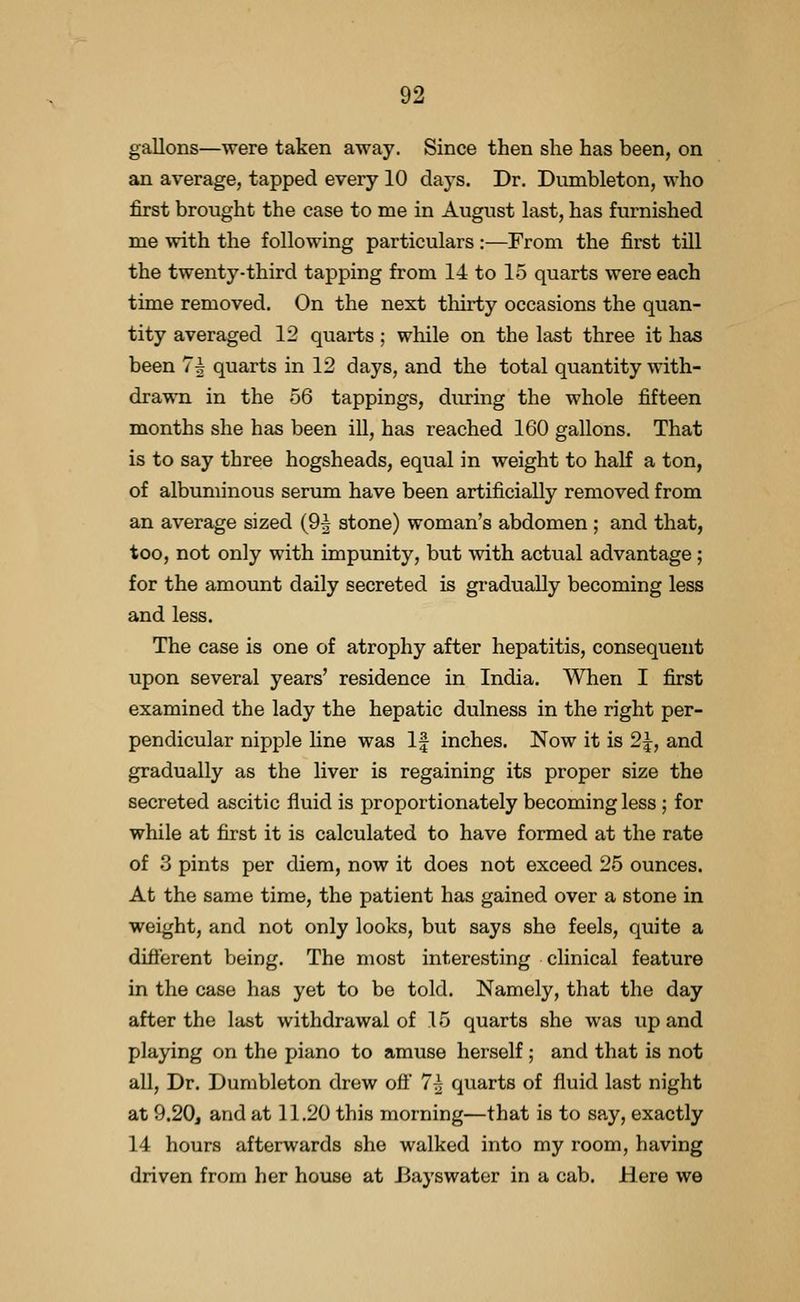 gallons—were taken away. Since then she has been, on an average, tapped every 10 days. Dr. Dumbleton, who first brought the case to me in August last, has furnished me with the following particulars:—From the first till the twenty-third tapping from 14 to 15 quarts were each time removed. On the next tliirty occasions the quan- tity averaged 12 quarts; while on the last three it has been 7^ quarts in 12 days, and the total quantity with- drawn in the 56 tappings, diuring the whole fifteen months she has been ill, has reached 160 gallons. That is to say three hogsheads, equal in weight to half a ton, of albuminous serum have been artificially removed from an average sized (9^ stone) woman's abdomen ; and that, too, not only with impunity, but with actual advantage; for the amount daily secreted is gradually becoming less and less. The case is one of atrophy after hepatitis, consequent upon several years' residence in India. When I first examined the lady the hepatic dulness in the right per- pendicular nipple line was If inches. Now it is 2|, and gradually as the liver is regaining its proper size the secreted ascitic fluid is proportionately becoming less ; for while at first it is calculated to have formed at the rate of 3 pints per diem, now it does not exceed 25 ounces. At the same time, the patient has gained over a stone in weight, and not only looks, but says she feels, quite a diflerent being. The most interesting clinical feature in the case has yet to be told. Namely, that the day after the last withdrawal of 15 quarts she was up and playing on the piano to amuse herself; and that is not aU, Dr. Dumbleton drew ofl' 7^ quarts of fluid last night at 9.20, and at 11.20 this morning—that is to say, exactly 14 hours afterwards she walked into my room, having driven from her house at Jiayswater in a cab. Here we