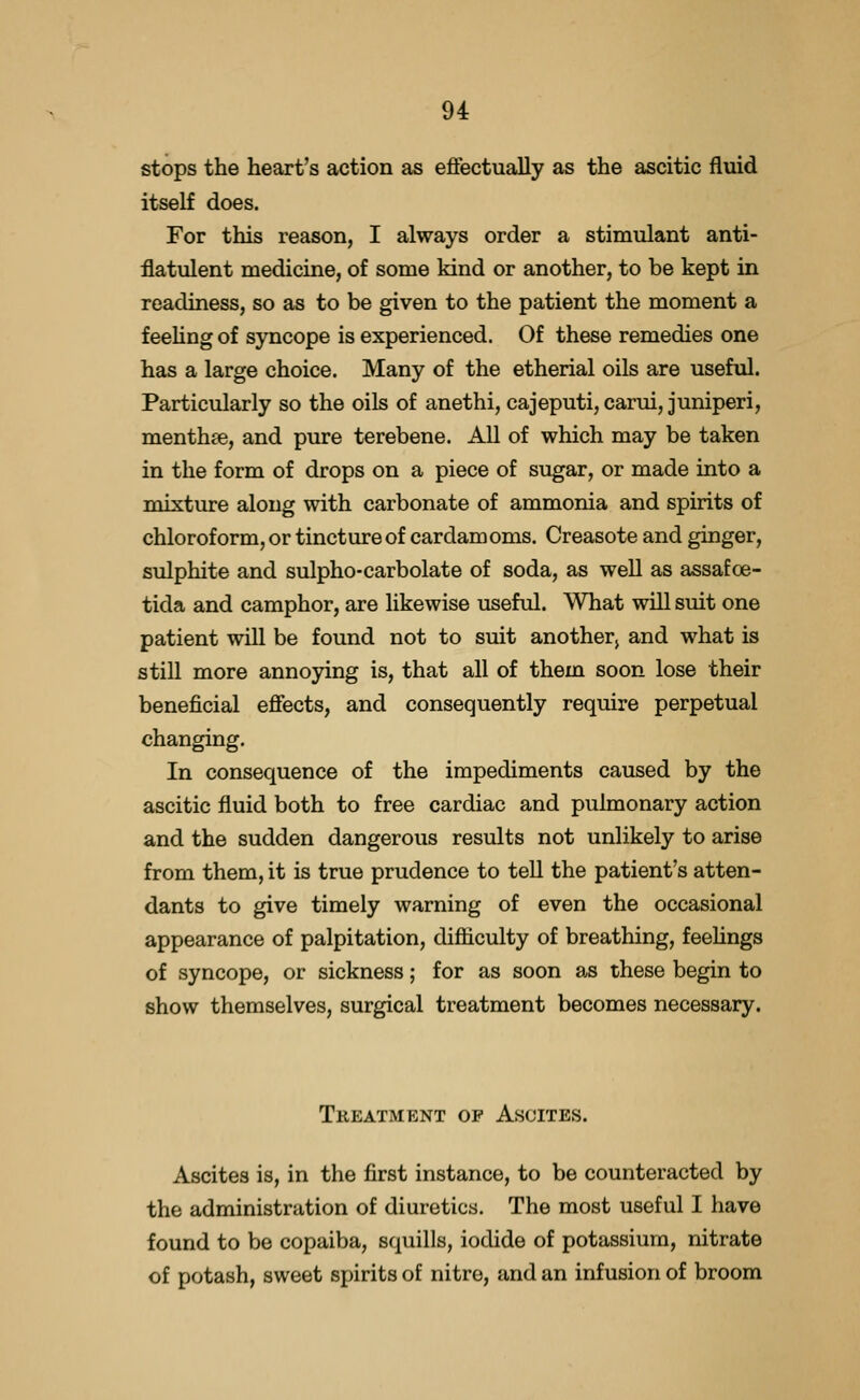 stops the heart's action as effectually as the ascitic fluid itself does. For this reason, I always order a stimulant anti- flatulent medicine, of some kind or another, to be kept in readiness, so as to be given to the patient the moment a f eehng of syncope is experienced. Of these remedies one has a large choice. Many of the etherial oils are useful. Particularly so the oils of anethi, cajeputi, carui, juniperi, menthae, and pure terebene. All of which may be taken in the form of drops on a piece of sugar, or made into a mixture along with carbonate of ammonia and spirits of chloroform, or tincture of cardamoms. Creasote and ginger, sulphite and sulpho-carbolate of soda, as well as assafoe- tida and camphor, are likewise useful. What will suit one patient will be found not to suit another^ and what is still more annoying is, that all of them soon lose their beneficial effects, and consequently require perpetual changing. In consequence of the impediments caused by the ascitic fluid both to free cardiac and pulmonary action and the sudden dangerous results not unlikely to arise from them, it is true prudence to tell the patient's atten- dants to give timely warning of even the occasional appearance of palpitation, difiiculty of breathing, feehngs of syncope, or sickness; for as soon as these begin to show themselves, surgical treatment becomes necessary. Treatment op Ascites. Ascites is, in the first instance, to be counteracted by the administration of diuretics. The most useful I have found to be copaiba, squills, iodide of potassium, nitrate of potash, sweet spirits of nitre, and an infusion of broom