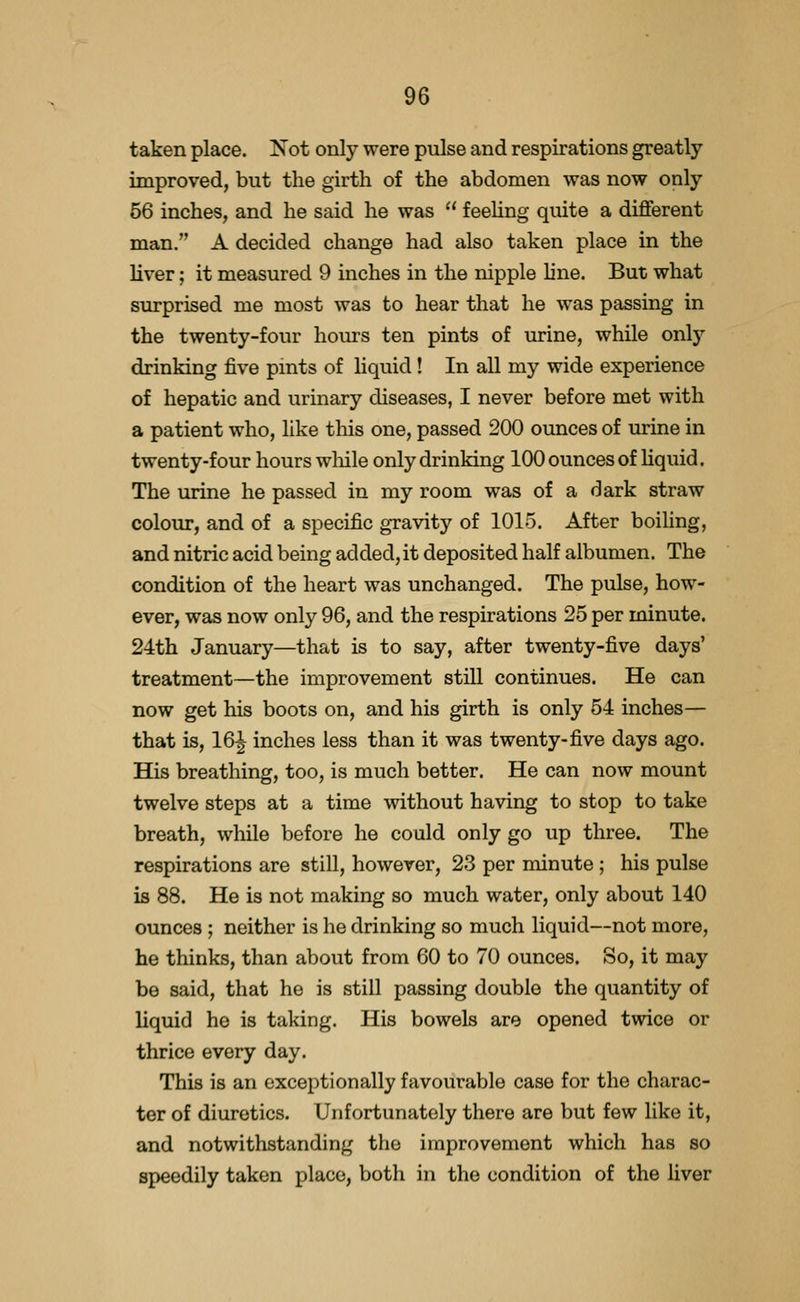 taken place. Not only were pulse and respirations greatly unproved, but the girth of the abdomen was now only 56 inches, and he said he was feeUng quite a different man. A decided change had also taken place in the liver; it measured 9 inches in the nipple line. But what surprised me most was to hear that he was passing in the twenty-four hours ten pints of urine, while only drinking five pints of hquid! In all my wide experience of hepatic and urinary diseases, I never before met with a patient who, like this one, passed 200 ounces of urine in twenty-four hours wliile only drinking 100 ounces of liquid. The urine he passed in my room was of a dark straw colour, and of a specific gravity of 1015. After boiling, and nitric acid being added,it deposited half albumen. The condition of the heart was unchanged. The pulse, how- ever, was now only 96, and the respirations 25 per minute. 24th January—that is to say, after twenty-five days' treatment—the improvement still continues. He can now get his boots on, and his girth is only 54 inches— that is, 16^ inches less than it was twenty-five days ago. His breathing, too, is much better. He can now mount twelve steps at a time without having to stop to take breath, while before he could only go up three. The respirations are still, however, 23 per minute ; his pulse is 88. He is not making so much water, only about 140 ounces ; neither is he drinking so much liquid—not more, he thinks, than about from 60 to 70 ounces. So, it may be said, that he is still passing double the quantity of liquid he is taking. His bowels are opened twice or thrice every day. This is an exceptionally favourable case for the charac- ter of diuretics. Unfortunately there are but few like it, and notwithstanding the improvement which has so speedily taken place, both in the condition of the liver