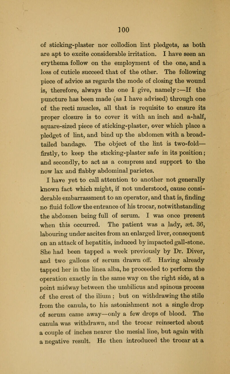 of sticking-plaster nor collodion lint pledgets, as both are apt to excite considerable irritation. I have seen an erythema follow on the employment of the one, and a loss of cuticle succeed that of the other. The following piece of advice as regards the mode of closing the wound is, therefore, always the one I give, namely:—If the puncture has been made (as I have advised) through one of the recti muscles, all that is requisite to ensure its proper closure is to cover it with an inch and a-half, square-sized piece of sticking-plaster, over which place a pledget of hnt, and bind up the abdomen with a broad- tailed bandage. The object of the hnt is two-fold— firstly, to keep the sticking-plaster safe in its position; and secondly, to act as a compress and support to the now lax and flabby abdominal parietes. I have yet to call attention to another not generally known fact which might, if not understood, cause consi- derable embarrassment to an operator, and that is, finding no fluid follow the entrance of his trocar, notwithstanding the abdomen being full of serum. I was once present when this occurred. The patient was a lady, set. 36, labouring under ascites from an enlarged Uver, consequent on an attack of hepatitis, induced by impacted gall-stone. She had been tapped a week previously by Dr. Diver, and two gallons of serum drawn off. Having already tapped her in the linea alba, he proceeded to perform the operation exactly in the same way on the right side, at a point midway between the umbilicus and spinous process of the crest of the ilium ; but on withdrawing the stile from the canula, to his astonishment not a single drop of serum came away—only a few drops of blood. The canula was withdrawn, and the trocar reinserted about a couple of inches nearer the mesial line, but again with a negative result. He then introduced the trocar at a