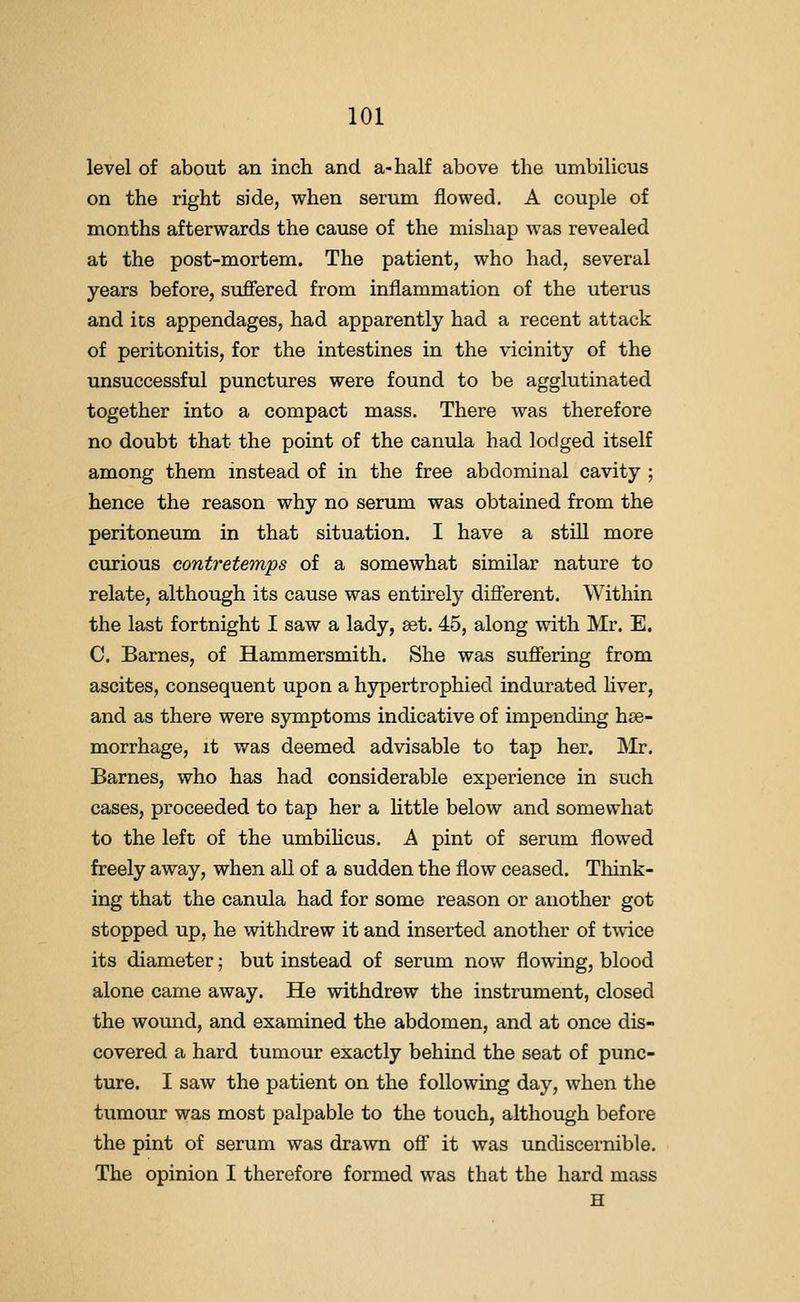 level of about an inch and a-half above the umbilicus on the right side, when serum flowed. A couple of months afterwards the cause of the mishap was revealed at the post-mortem. The patient, who had, several years before, suflFered from inflammation of the uterus and its appendages, had apparently had a recent attack of peritonitis, for the intestines in the vicinity of the unsuccessful punctures were found to be agglutinated together into a compact mass. There was therefore no doubt that the point of the canula had lodged itself among them instead of in the free abdominal cavity ; hence the reason why no serum was obtained from the peritoneum in that situation. I have a still more curious contreteinps of a somewhat similar nature to relate, although its cause was entirely difierent. Within the last fortnight I saw a lady, set. 45, along with Mr. E. C. Barnes, of Hammersmith. She was sufiering from ascites, consequent upon a hypertrophied indurated hver, and as there were symptoms indicative of impending hse- morrhage, it was deemed advisable to tap her. Mr. Barnes, who has had considerable experience in such cases, proceeded to tap her a little below and somewhat to the left of the umbihcus. A pint of serum flowed freely away, when all of a sudden the flow ceased. Think- ing that the canula had for some reason or another got stopped up, he withdrew it and inserted another of twice its diameter; but instead of serum now flowing, blood alone came away. He withdrew the instrument, closed the wound, and examined the abdomen, and at once dis- covered a hard tumour exactly behind the seat of punc- ture. I saw the patient on the following day, when the tumour was most palpable to the touch, although before the pint of serum was drawn ofi it was undiscernible. The opinion I therefore formed was that the hard mass H