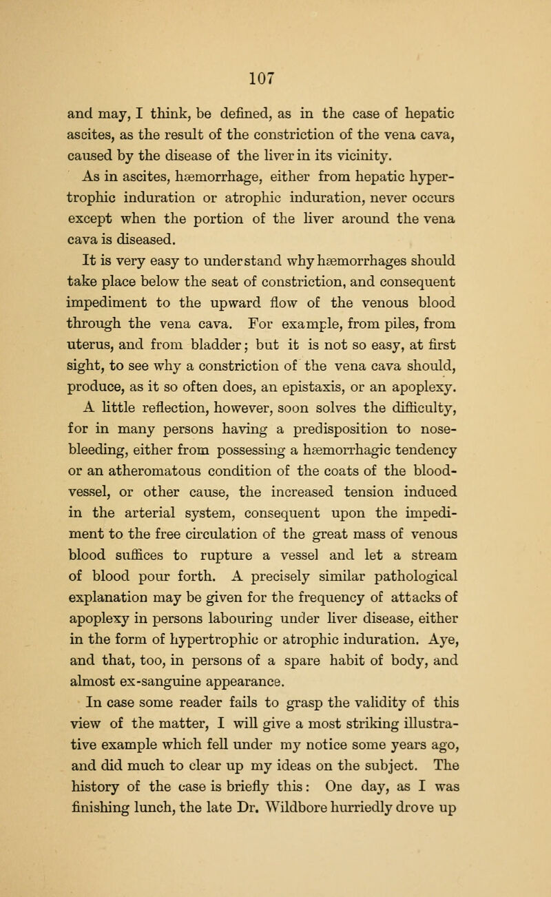 and may, I think, be defined, as in the case of hepatic ascites, as the result of the constriction of the vena cava, caused by the disease of the Hver in its vicinity. As in ascites, haemorrhage, either from hepatic hyper- trophic induration or atrophic induration, never occurs except when the portion of the liver around the vena cava is diseased. It is very easy to understand why haemorrhages should take place below the seat of constriction, and consequent impediment to the upward flow of the venous blood through the vena cava. For example, from piles, from uterus, and from bladder; but it is not so easy, at first sight, to see why a constriction of the vena cava should, produce, as it so often does, an epistaxis, or an apoplexy. A little reflection, however, soon solves the difliculty, for in many persons having a predisposition to nose- bleeding, either from possessing a hsemorrhagic tendency or an atheromatous condition of the coats of the blood- vessel, or other cause, the increased tension induced in the arterial system, consequent upon the impedi- ment to the free circulation of the great mass of venous blood suffices to rupture a vessel and let a stream of blood pour forth. A precisely similar pathological explanation may be given for the frequency of attacks of apoplexy in persons labouring under hver disease, either in the form of hypertrophic or atrophic induration. Aye, and that, too, in persons of a spare habit of body, and almost ex-sanguine appearance. In case some reader fails to grasp the validity of tliis view of the matter, I will give a most striking illustra- tive example which feU under my notice some years ago, and did much to clear up my ideas on the subject. The history of the case is briefly this: One day, as I was finishing lunch, the late Dr. Wildbore hurriedly drove up