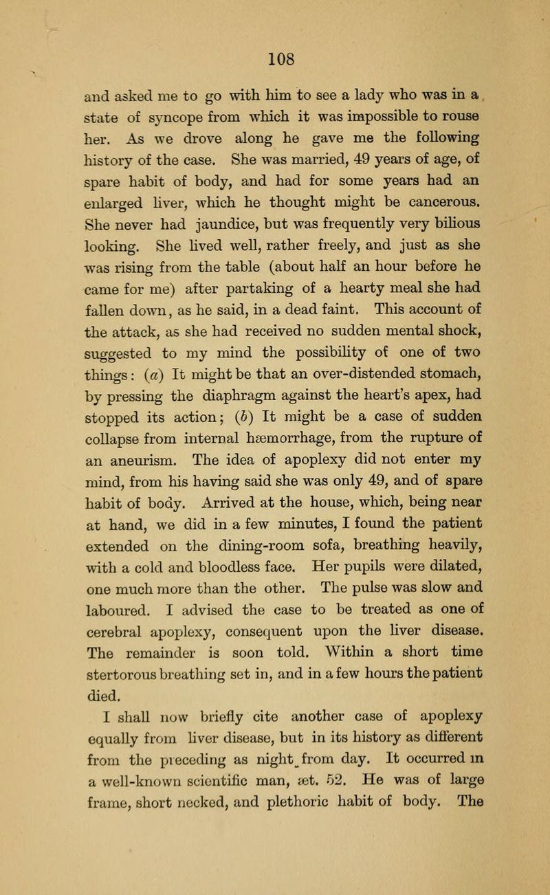and asked me to go with him to see a lady who was in a state of syncope from which it was impossible to rouse her. As we drove along he gave me the following history of the case. She was married, 49 years of age, of spare habit of body, and had for some years had an enlarged hver, which he thought might be cancerous. She never had jaundice, but was frequently very bihous looking. She Hved well, rather freely, and just as she was rising from the table (about half an hour before he came for me) after partaking of a hearty meal she had fallen down, as he said, in a dead faint. This account of the attack, as she had received no sudden mental shock, suggested to my mind the possibihty of one of two things: («) It might be that an over-distended stomach, by pressing the diaphragm against the heart's apex, had stopped its action; (6) It might be a case of sudden collapse from internal haemorrhage, from the rupture of an aneurism. The idea of apoplexy did not enter my mind, from his having said she was only 49, and of spare habit of body. Arrived at the house, which, being near at hand, we did in a few minutes, I found the patient extended on the dining-room sofa, breathing heavily, with a cold and bloodless face. Her pupils were dilated, one much more than the other. The pulse was slow and laboured. I advised the case to be treated as one of cerebral apoplexy, consequent upon the Uver disease. The remainder is soon told. Within a short time stertorous breathing set in, and in a few hours the patient died. I shall n(jw briefly cite another case of apoplexy equally from liver disease, but in its history as different from the piecoding as night_from day. It occurred m a well-known scientific man, ubi. 52. He was of large frame, short necked, and plethoric habit of body. The