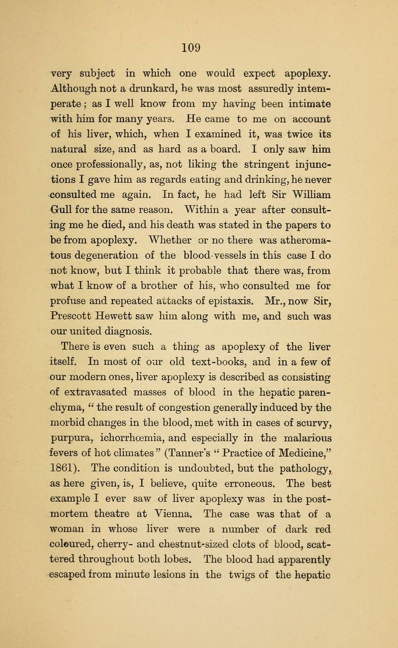 very subject in which one would expect apoplexy. Although not a drunkard, he was most assuredly intem- perate ; as I well know from my having been intimate with him for many years. He came to me on account of his liver, which, when I examined it, was twice its natural size, and as hard as a board. I only saw him once professionally, as, not liking the stringent injunc- tions I gave him as regards eating and drinking, he never consulted me again. In fact, he had left Sir WiUiam Gull for the same reason. Within a year after consult- ing me he died, and his death was stated in the papers to be from apoplexy. Whether or no there was atheroma- tous degeneration of the blood-vessels in this case I do not know, but I think it probable that there was, from what I know of a brother of his, who consulted me for profuse and repeated attacks of epistaxis. Mr., now Sir, Prescott Hewett saw Mm along with me, and such was our united diagnosis. There is even such a thing as apoplexy of the Hver itself. In most of our old text-books, and in a few of our modern ones, liver apoplexy is described as consisting of extravasated masses of blood in the hepatic paren- chyma, the result of congestion generally induced by the morbid changes in the blood, met with in cases of scurvy, purpura, ichorrhcemia, and especially in the malarious fevers of hot climates (Tanner's '^ Practice of Medicine, 1861). The condition is undoubted, but the pathology, as here given, is, I believe, quite erroneous. The best example I ever saw of liver apoplexy was in the post- mortem theatre at Vienna. The case was that of a woman in whose liver were a number of dark red coloured, cherry- and chestnut-sized clots of blood, scat- tered throughout both lobes. The blood had apparently escaped from minute lesions in the twigs of the hepatic