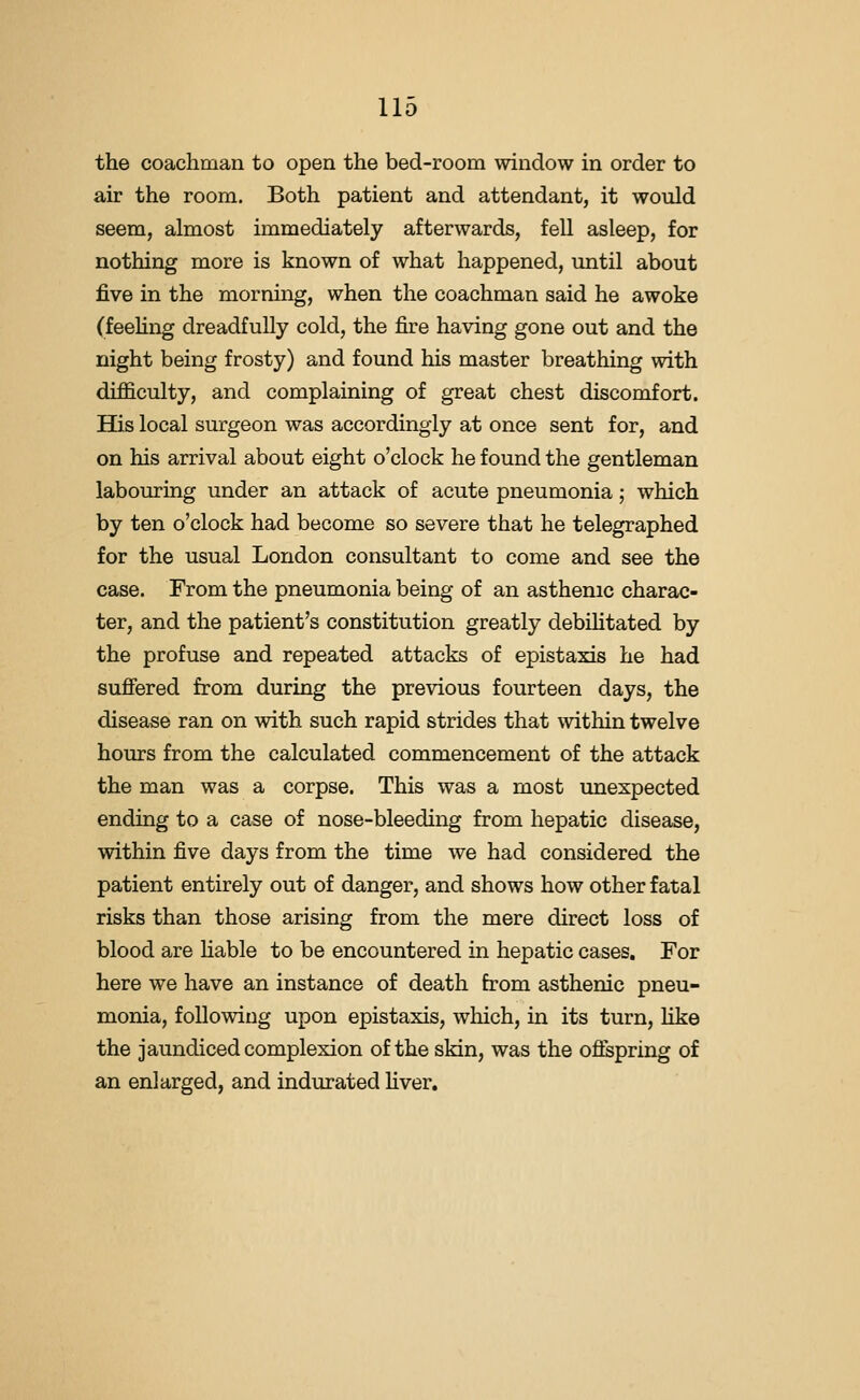 the coachman to open the bed-room window in order to air the room. Both patient and attendant, it would seem, almost immediately afterwards, fell asleep, for nothing more is known of what happened, until about five in the morning, when the coachman said he awoke (feehng dreadfully cold, the fire having gone out and the night being frosty) and found his master breathing with difficulty, and complaining of great chest discomfort. His local surgeon was accordingly at once sent for, and on his arrival about eight o'clock he found the gentleman labouring under an attack of acute pneumonia; which by ten o'clock had become so severe that he telegraphed for the usual London consultant to come and see the case. From the pneumonia being of an asthenic charac- ter, and the patient's constitution greatly debihtated by the profuse and repeated attacks of epistaxis he had sufiered from during the previous fourteen days, the disease ran on with such rapid strides that within twelve hours from the calculated commencement of the attack the man was a corpse. This was a most unexpected ending to a case of nose-bleeding from hepatic disease, within five days from the time we had considered the patient entirely out of danger, and shows how other fatal risks than those arising from the mere direct loss of blood are hable to be encountered in hepatic cases. For here we have an instance of death from asthenic pneu- monia, following upon epistaxis, which, in its turn, hke the jaundiced complexion of the skin, was the ofispring of an enlarged, and indurated Hver.