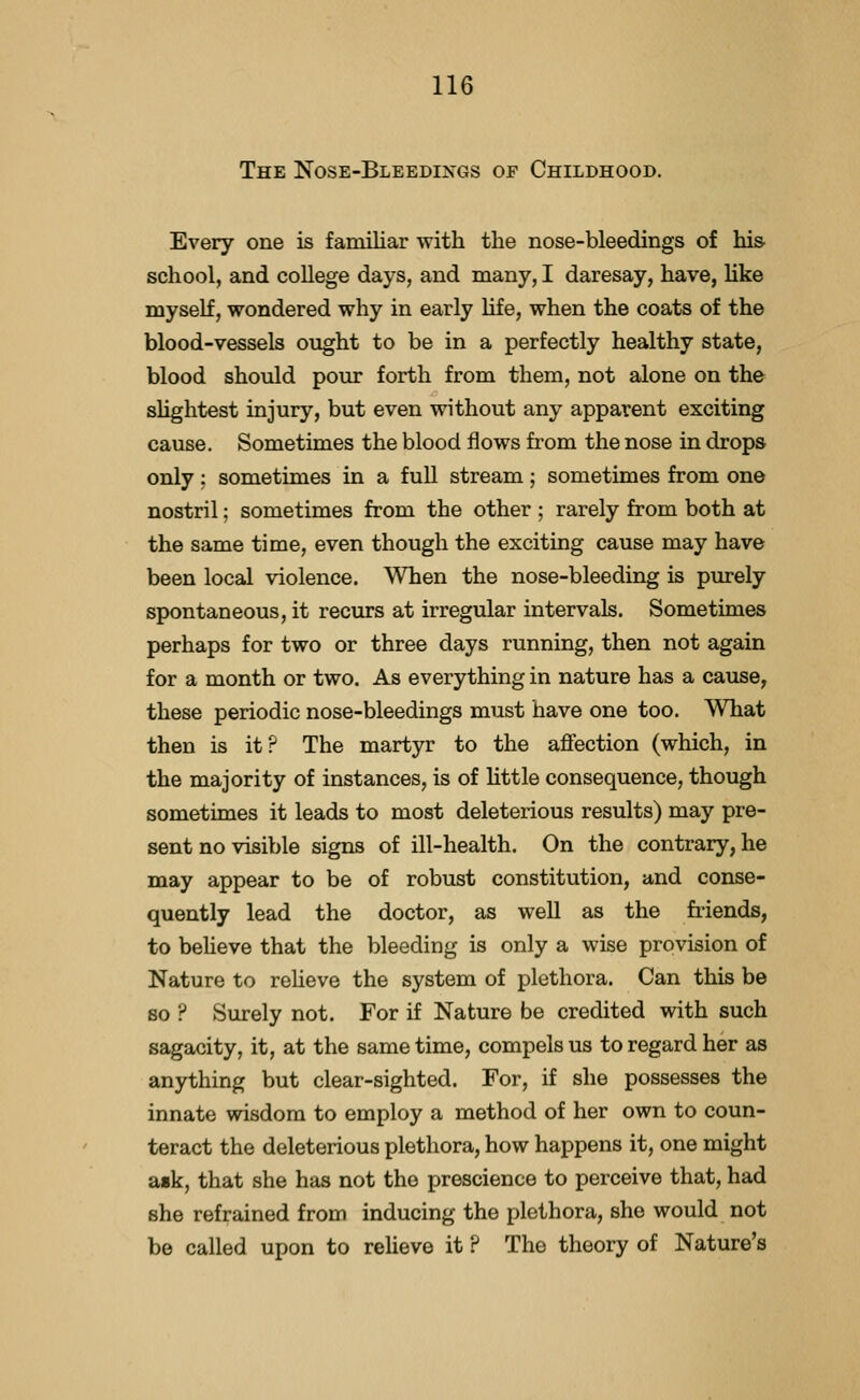 The Nose-Bleedixgs op Childhood. Every one is familiar with the nose-bleedings of his school, and coUege days, and many, I daresay, have, hke myself, wondered why in early life, when the coats of the blood-vessels ought to be in a perfectly healthy state, blood should pour forth from them, not alone on the slightest injury, but even without any apparent exciting cause. Sometimes the blood flows from the nose in drops only: sometimes in a fuU stream; sometimes from one nostril; sometimes from the other ; rarely from both at the same time, even though the exciting cause may have been local violence. When the nose-bleeding is purely spontaneous, it recurs at irregular intervals. Sometimes perhaps for two or three days running, then not again for a month or two. As everything in nature has a cause, these periodic nose-bleedings must have one too. What then is it? The martyr to the affection (which, in the majority of instances, is of little consequence, though sometimes it leads to most deleterious results) may pre- sent no visible signs of ill-health. On the contrary, he may appear to be of robust constitution, and conse- quently lead the doctor, as well as the fiiends, to believe that the bleeding is only a wise provision of Nature to reheve the system of plethora. Can this be so ? Surely not. For if Nature be credited with such sagacity, it, at the same time, compels us to regard her as anything but clear-sighted. For, if she possesses the innate wisdom to employ a method of her own to coun- teract the deleterious plethora, how happens it, one might a«k, that she has not the prescience to perceive that, had she refrained from inducing the plethora, she would not be called upon to reUeve it ? The theory of Nature's