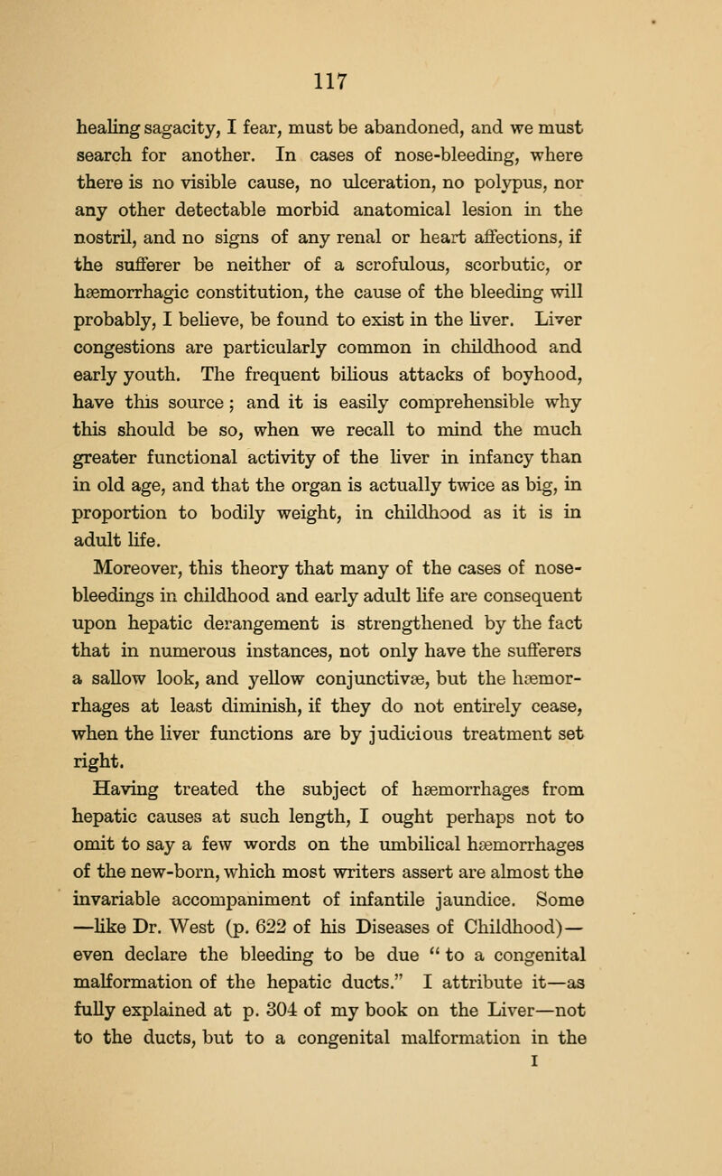 healing sagacity, I fear, must be abandoned, and we must search for another. In cases of nose-bleeding, where there is no visible cause, no ulceration, no polypus, nor any other detectable morbid anatomical lesion in the nostril, and no signs of any renal or heart affections, if the sufferer be neither of a scrofulous, scorbutic, or haemorrhagic constitution, the cause of the bleeding will probably, I beheve, be found to exist in the hver. Liver congestions are particularly common in cliildhood and early youth. The frequent bihous attacks of boyhood, have this source; and it is easily comprehensible why this should be so, when we recall to mind the much greater functional activity of the hver in infancy than in old age, and that the organ is actually twice as big, in proportion to bodily weight, in childhood as it is in adult Hfe. Moreover, this theory that many of the cases of nose- bleedings in childhood and early adult hfe are consequent upon hepatic derangement is strengthened by the fact that in numerous instances, not only have the sufferers a sallow look, and yellow conjunctivae, but the h(©mor- rhages at least diminish, if they do not entirely cease, when the liver functions are by judicious treatment set right. Having treated the subject of haemorrhages from hepatic causes at such length, I ought perhaps not to omit to say a few words on the umbilical haemorrhages of the new-born, which most writers assert are almost the invariable accompaniment of infantile jaundice. Some —hke Dr. West (p. 622 of his Diseases of Childhood)— even declare the bleeding to be due  to a congenital malformation of the hepatic ducts. I attribute it—as fuUy explained at p. 304 of my book on the Liver—not to the ducts, but to a congenital malformation in the