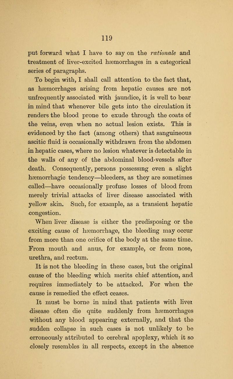 put forward what I have to say on the rationale and treatment of Hver-excited hsemorrhages in a categorical series of paragraphs. To begin with, I shall call attention to the fact that, as h83morrhages arising from hepatic causes are not unfrequently associated with jaundice, it is well to bear in mind that whenever bile gets into the circulation it renders the blood prone to exude through the coats of the veins, even when no actual lesion exists. This is evidenced by the fact (among others) that sanguineous ascitic fluid is occasionally withdrawn from the abdomen in hepatic cases, where no lesion whatever is detectable in the walls of any of the abdominal blood-vessels after death. Consequently, persons possessmg even a shght hsemorrhagic tendency—bleeders, as they are sometimes called—have occasionally profuse losses of blood from merely trivial attacks of Hver disease associated with yellow skin. Such, for example, as a transient hepatic congestion. When hver disease is either the predisposing or the exciting cause of h{?emorrhage, the bleeding may occur from more than one orifice of the body at the same time. From mouth and anus, for example, or from nose, urethra, and rectum. It is not the bleeding in these cases, but the original cause of the bleeding which merits chief attention, and requires immediately to be attacked. For when the cause is remedied the eflfect ceases. It must be borne in mind that patients with livei disease often die quite suddenly from haemorrhages without any blood appearing externally, and that the sudden collapse in such cases is not unUkely to be erroneously attributed to cerebral apoplexy, which it so closely resembles in aU respects, except in the absence