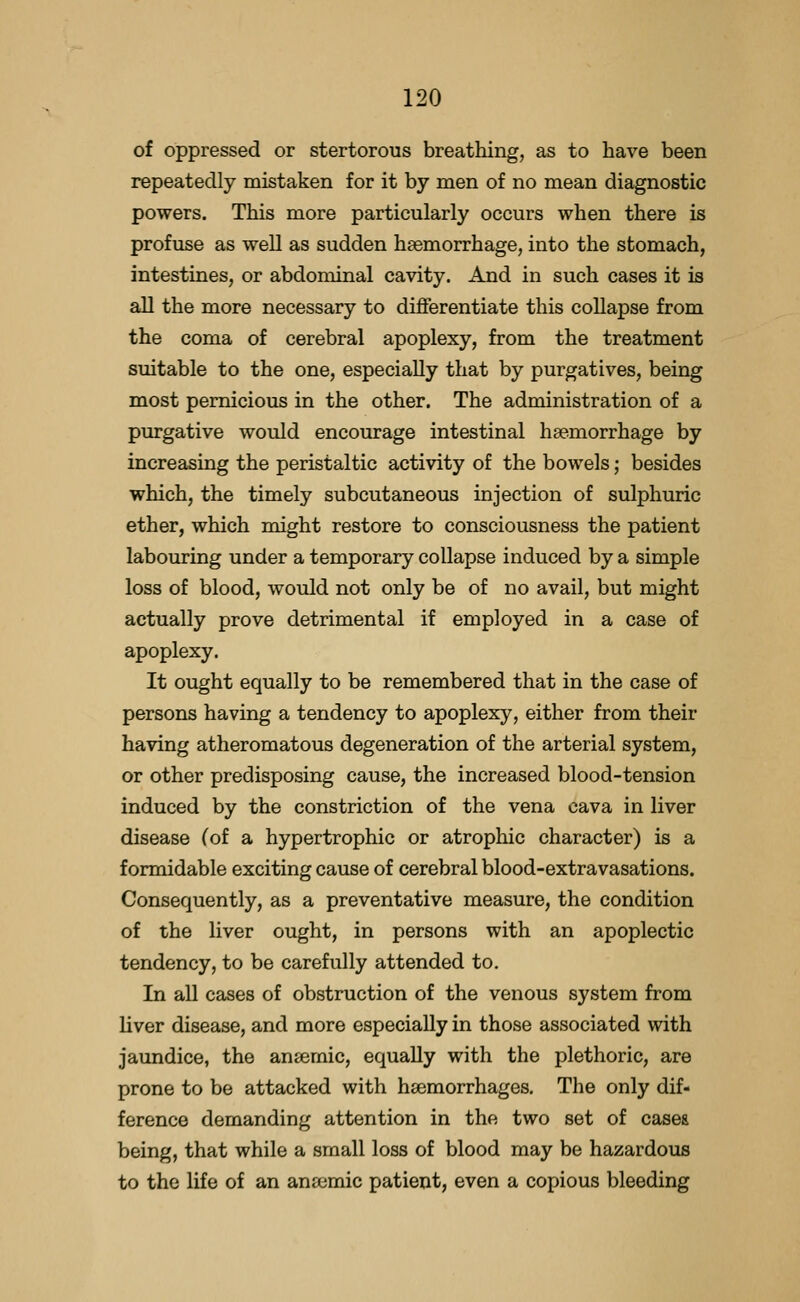 of oppressed or stertorous breathing, as to have been repeatedly mistaken for it by men of no mean diagnostic powers. This more particularly occurs when there is profuse as well as sudden haemorrhage, into the stomach, intestines, or abdominal cavity. And in such cases it is all the more necessary to differentiate this collapse from the coma of cerebral apoplexy, from the treatment suitable to the one, especially that by purgatives, being most pernicious in the other. The administration of a purgative would encourage intestinal haemorrhage by increasing the peristaltic activity of the bowels; besides which, the timely subcutaneous injection of sulphuric ether, which might restore to consciousness the patient labouring under a temporary collapse induced by a simple loss of blood, would not only be of no avail, but might actually prove detrimental if employed in a case of apoplexy. It ought equally to be remembered that in the case of persons having a tendency to apoplexy, either from their having atheromatous degeneration of the arterial system, or other predisposing cause, the increased blood-tension induced by the constriction of the vena cava in liver disease (of a hypertrophic or atrophic character) is a formidable exciting cause of cerebral blood-extravasations. Consequently, as a preventative measure, the condition of the liver ought, in persons with an apoplectic tendency, to be carefully attended to. In all cases of obstruction of the venous system from liver disease, and more especially in those associated with jaundice, the anaemic, equally with the plethoric, are prone to be attacked with haemorrhages. The only dif- ference demanding attention in the two set of cases being, that while a small loss of blood may be hazardous to the life of an anrcmic patient, even a copious bleeding