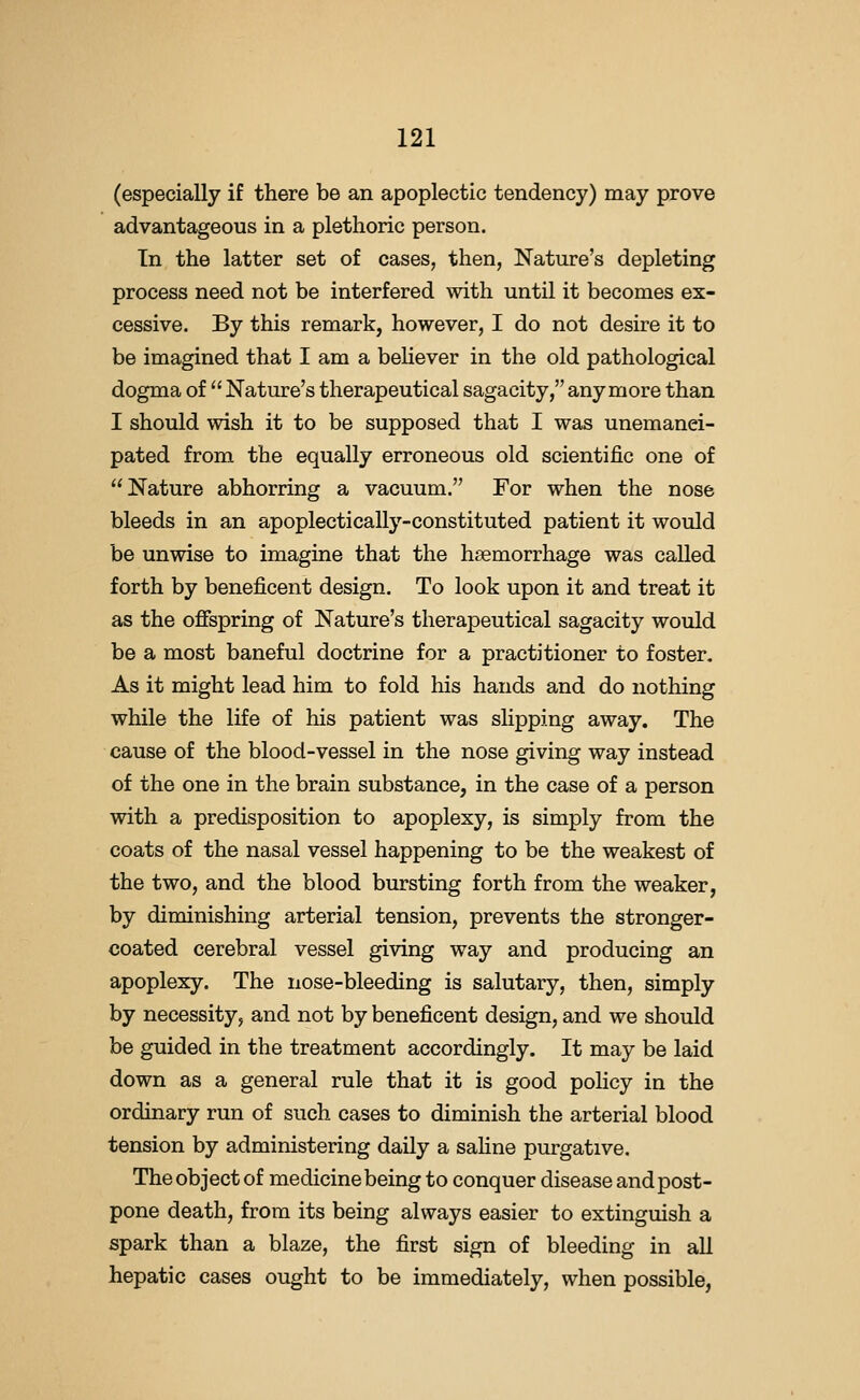 (especially if there be an apoplectic tendency) may prove advantageous in a plethoric person. In the latter set of cases, then, Nature's depleting process need not be interfered with until it becomes ex- cessive. By this remark, however, I do not desire it to be imagined that I am a beHever in the old pathological dogma of  Nature's therapeutical sagacity, anymore than I should wish it to be supposed that I was unemanei- pated from the equally erroneous old scientific one of Nature abhorring a vacuum. For when the nose bleeds in an apoplectically-constituted patient it would be unwise to imagine that the haemorrhage was called forth by beneficent design. To look upon it and treat it as the offspring of Nature's therapeutical sagacity would be a most baneful doctrine for a practitioner to foster. As it might lead him to fold his hands and do nothing while the life of his patient was slipping away. The cause of the blood-vessel in the nose giving way instead of the one in the brain substance, in the case of a person with a predisposition to apoplexy, is simply from the coats of the nasal vessel happening to be the weakest of the two, and the blood bursting forth from the weaker, by diminishing arterial tension, prevents the stronger- coated cerebral vessel giving way and producing an apoplexy. The nose-bleeding is salutary, then, simply by necessity, and not by beneficent design, and we should be guided in the treatment accordingly. It may be laid down as a general rule that it is good policy in the ordinary run of such cases to diminish the arterial blood tension by administering daily a sahne purgative. The object of medicine being to conquer disease and post- pone death, from its being always easier to extinguish a spark than a blaze, the first sign of bleeding in all hepatic cases ought to be immediately, when possible,