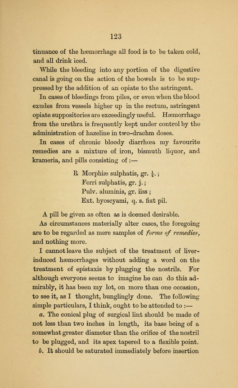 tinuance of the haemorrhage all food is to be taken cold, and all drink iced. While the bleeding into any portion of the digestive canal is going on the action of the bowels is to be sup- pressed by the addition of an opiate to the astringent. In cases of bleedings from piles, or even when the blood exudes from vessels higher up in the rectum, astringent opiate suppositories are exceedingly useful. Haemorrhage from the urethra is frequently kept under control by the administration of hazeline in two-drachm doses. In cases of chronic bloody diarrhoea my favourite remedies are a mixture of iron, bismuth liquor, and krameria, and pills consisting of :— ^ Morphias sulphatis, gr. ^.; Ferri sulphatis, gr. j.; Pulv. aluminis, gr. iiss ; Ext. hyoscyami, q. s. fiat pil. A piU be given as often as is deemed desirable. As circumstances materially alter cases, the foregoing are to be regarded as mere samples of forms of remedies, and nothing more. I cannot leave the subject of the treatment of Hver- induced haemorrhages without adding a word on the treatment of epistaxis by plugging the nostrils. For although everyone seems to imagine he can do this ad- mirably, it has been my lot, on more than one occasion, to see it, as I thought, bunglingly done. The following simple particulars, I think, ought to be attended to :— a. The conical plug of surgical lint should be made of not less than two inches in length, its base being of a somewhat greater diameter than the orifice of the nostril to be plugged, and its apex tapered to a flexible point. b. It should be saturated immediately before insertion