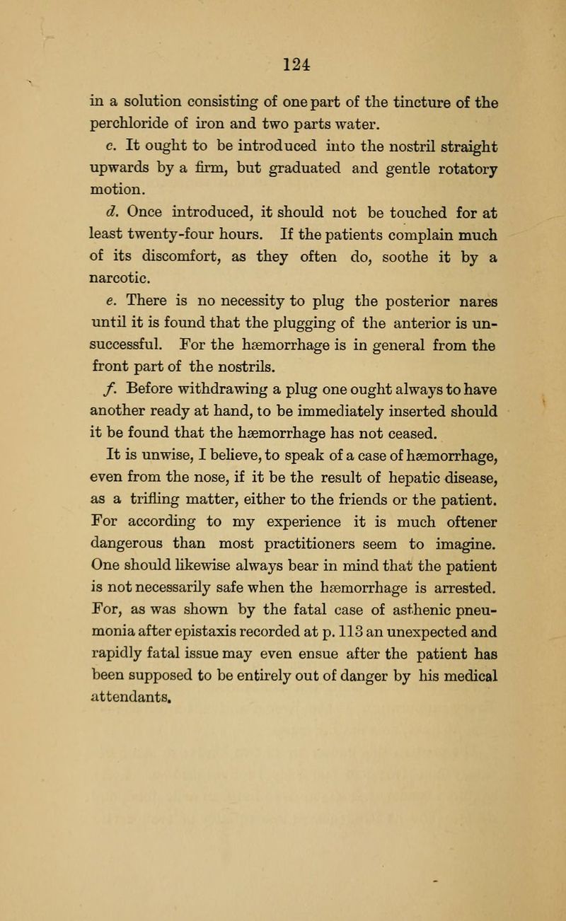 in a solution consisting of one part of the tincture of the perchloride of iron and two parts water. c. It ought to be introduced into the nostril straight upwards by a firm, but graduated and gentle rotatory motion. d. Once introduced, it should not be touched for at least twenty-four hours. If the patients complain much of its discomfort, as they often do, soothe it by a narcotic. e. There is no necessity to plug the posterior nares until it is found that the plugging of the anterior is un- successful. For the haemorrhage is in general from the front part of the nostrils. /. Before withdrawing a plug one ought always to have another ready at hand, to be immediately inserted should it be found that the haemorrhage has not ceased. It is unwise, I believe, to speak of a case of haemorrhage, even from the nose, if it be the result of hepatic disease, as a trilling matter, either to the friends or the patient. For according to my experience it is much oftener dangerous than most practitioners seem to imagine. One should Hkewise always bear in mind that the patient is not necessarily safe when the haemorrhage is arrested. For, as was shown by the fatal case of asthenic pneu- monia after epistaxis recorded at p. 113 an unexpected and rapidly fatal issue may even ensue after the patient has been supposed to be entirely out of danger by his medical attendants.