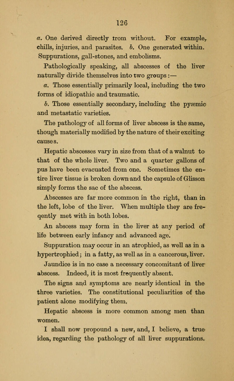 a. One derived directly trom without. For example^ chills, injuries, and parasites, h. One generated within. Suppurations, gall-stones, and embolisms. Pathologically speaking, all abscesses of the liver naturally divide themselves into two groups :— a. Those essentially primarily local, including the two forms of idiopathic and traumatic. b. Those essentially secondary, including the pysemic and metastatic varieties. The pathology of all forms of liver abscess is the same, though materially modified by the nature of their exciting causes. Hepatic abscesses vary in size from that of a walnut to that of the whole liver. Two and a quarter gallons of pus have been evacuated from one. Sometimes the en- tire liver tissue is broken down and the capsule of Glisson simply forms the sac of the abscess. Abscesses are far more common in the right, than in the left, lobe of the liver. When multiple they are fre- qently met with in both lobes. An abscess may form in the liver at any period of life between early infancy and advanced age. Suppuration may occur in an atrophied, as well as in a hypertrophied; in a fatty, as well as in a cancerous, liver. Jaundice is in no case a necessary concomitant of hver abscess. Indeed, it is most frequently absent. The signs ai^d symptoms are nearly identical in the three varieties. The constitutional peculiarities of the patient alone modifying them. Hepatic abscess is more common among men than women. I shall now propound a new, and, I believe, a true idea, regarding the pathology of all liver suppurations^