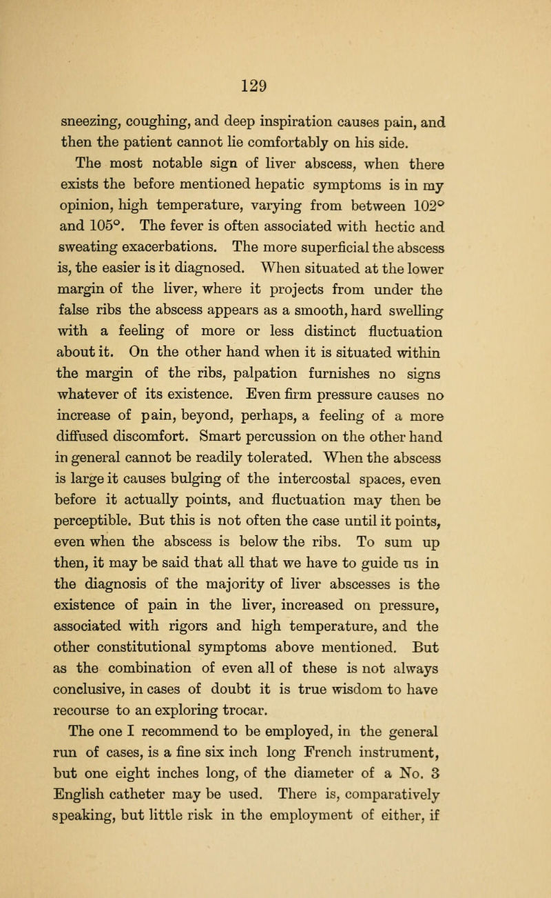 sneezing, coughing, and deep inspiration causes pain, and then the patient cannot lie comfortably on his side. The most notable sign of liver abscess, when there exists the before mentioned hepatic symptoms is in my opinion, high temperature, varying from between 102* and 105°. The fever is often associated with hectic and sweating exacerbations. The more superficial the abscess is, the easier is it diagnosed. When situated at the lower margin of the liver, where it projects from under the false ribs the abscess appears as a smooth, hard swelling with a feeling of more or less distinct fluctuation about it. On the other hand when it is situated within the margin of the ribs, palpation furnishes no signs whatever of its existence. Even firm pressure causes no increase of pain, beyond, perhaps, a feeling of a more difiused discomfort. Smart percussion on the other hand in general cannot be readily tolerated. When the abscess is large it causes bulging of the intercostal spaces, even before it actually points, and fluctuation may then be perceptible. But this is not often the case until it points, even when the abscess is below the ribs. To sum up then, it may be said that all that we have to guide us in the diagnosis of the majority of liver abscesses is the existence of pain in the fiver, increased on pressure, associated with rigors and high temperature, and the other constitutional symptoms above mentioned. But as the combination of even all of these is not always conclusive, in cases of doubt it is true wisdom to have recourse to an exploring trocar. The one I recommend to be employed, in the general run of cases, is a fine six inch long French instrument, but one eight inches long, of the diameter of a No. 3 English catheter may be used. There is, comparatively speaking, but little risk in the employment of either, if