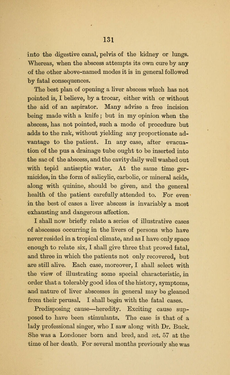 into the digestive canal, pelvis of the kidney or lungs. Whereas, when the abscess attempts its own cure by any of the other above-named modes it is in general followed by fatal consequences. The best plan of opening a liver abscess which has not pointed is, I believe, by a trocar, either with or without the aid of an aspirator. Many advise a free incision being made with a knife; but in my opinion when the abscess, has not pointed, such a mode of procedure but adds to the risk, without yielding any proportionate ad- vantage to the patient. In any case, after evacua- tion of the pus a drainage tube ought to be inserted into the sac of the abscess, and the cavity daily well washed out with tepid antiseptic water. At the same time ger- micides, in the form of salicyhc, carbolic, or mineral acids, along with quinine, should be given, and the general health of the patient carefully attended to. For even- in the best of cases a liver abscess is invariably a most exhausting and dangerous affection. I shall now briefly relate a series of illustrative cases of abscesses occurring in the hvers of persons who have never resided in a tropical chinate, and as I have only space enough to relate six, I shall give three that proved fatal, and three in which the patients not only recovered, but are still alive. Each case, moreover, I shaU select with the view of illustrating some special characteristic, in order that a tolerably good idea of the history, symptoms, and nature of liver abscesses in general may be gleaned from their perusal, I shall begin with the fatal cases. Predisposing cause—heredity. Exciting cause sup- posed to have been stimulants. The case is that of a lady professional singer, who I saw along with Dr. Buck. She was a Londoner born and bred, and set. 57 at the time of her death. For several months previously she was