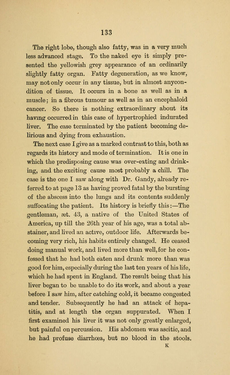 The right lobe, though also fatty, was in a very much less advanced stage. To the naked eye it simply pre- sented the yellowish grey appearance of an ordinarily slightly fatty organ. Fatty degeneration, as we know, may not only occur in any tissue, but in almost anycon- dition of tissue. It occurs in a bone as well as in a muscle; in a fibrous tumour as well as in an encephaloid cancer. So there is nothing extraordinary about its having occurred in this case of hypertrophied indurated liver. The case terminated by the patient becoming de- lirious and dying from exhaustion. The next case I give as a marked contrast to this, both as regards its history and mode of termination. It is one in which the predisposing cause was over-eating and drink- ing, and the exciting cause most probably a chill. The case is the one I saw along with Dr. Gandy, already re- ferred to at page 13 as having proved fatal by the bursting of the abscess into the lungs and its contents suddenly suffocating the patient. Its history is briefly this:—The gentleman, set. 43, a native of the United States of America, up till the 26th year of his age, was a total ab- stainer, and lived an active, outdoor life. Afterwards be- coming very rich, his habits entirely changed. He ceased doing manual work, and lived more than well, for he con- fessed that he had both eaten and drunk more than was good for him, especially during the last ten years of his hfe, which he had spent in England. The result being that his liver began to be unable to do its work, and about a year before I saw him, after catching cold, it became congested and tender. Subsequently he had an attack of hepa- titis, and at length the organ suppurated. When I j5rst examined his liver it was not only greatly enlarged, but painful on percussion. His abdomen was ascitic, and he had profuse diarrhoea, but no blood in the stools. K