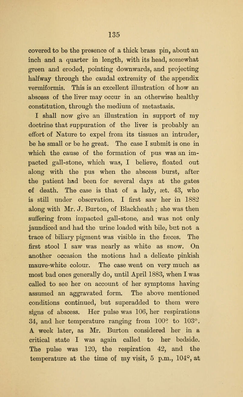 covered to be the presence of a thick brass pin, about an inch and a quarter in length, with its head, somewhat green and eroded, pointing downwards, and projecting halfway through the caudal extremity of the appendix vermiformis. This is an excellent illustration of how an abscess of the liver may occur in an otherwise healthy constitution, tlu:ough the medium of metastasis. I shall now give an illustration in support of my doctrine that suppuration of the hver is probably an effort of Nature to expel from its tissues an intruder, be he small or be he great. The case I submit is one in which the cause of the formation of pus was an im- pacted gall-stone, which was, I beheve, floated out along with the pus when the abscess burst, after the patient had been for several days at the gates of death. The case is that of a lady, set. 43, who is still under observation. I first saw her in 1882 along with Mr. J. Burton, of Blacklieath ; she was then suffering from impacted gall-stone, and was not only jaundiced and had the urine loaded with bile, but not a trace of bihary pigment was visible in the f?eces. The first stool I saw was nearly as white as snow. On another occasion the motions had a delicate pinkish mauve-white colour. The case went on very much as most bad ones generally do, until April 1883, when I was called to see her on account of her symptoms having assumed an aggravated form. The above mentioned conditions continued, but superadded to them were signs of abscess. Her pulse was 106, her respirations 34, and her temperature ranging from 100? to 103^. A week later, as Mr. Burton considered her in a critical state I was again called to her bedside. The pulse was 120, the respiration 42, and the temperature at the time of my visit, 5 p.m., 104*^, at
