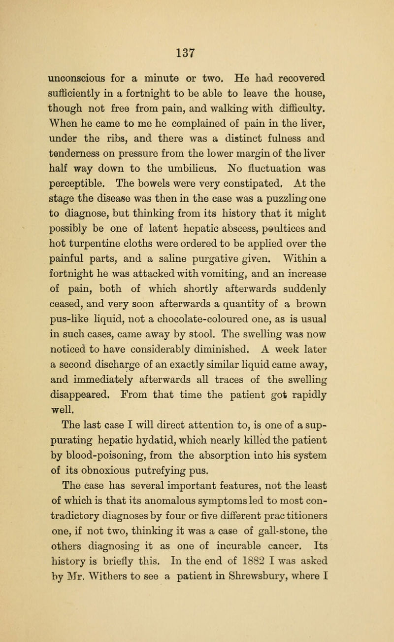 unconscious for a minute or two. He had recovered sufficiently in a fortnight to be able to leave the house, though not free from pain, and walking with difficulty. When he came to me he complained of pain in the liver, under the ribs, and there was a distinct fulness and tenderness on pressure from the lower margin of the hver half way down to the umbilicus. No fluctuation was perceptible. The bowels were very constipated. At the stage the disease was then in the case was a puzzling one to diagnose, but thinking from its history that it might possibly be one of latent hepatic abscess, peultices and hot turpentine cloths were ordered to be apphed over the painful parts, and a saline purgative given. Within a fortnight he was attacked with vomiting, and an increase of pain, both of which shortly afterwards suddenly ceased, and very soon afterwards a quantity of a brown pus-hke liquid, not a chocolate-coloured one, as is usual in such cases, came away by stool. The swelling was now noticed to have considerably diminished. A week later a second discharge of an exactly similar hquid came away, and immediately afterwards all traces of the swelling disappeared. From that time the patient got rapidly well. The last case I will direct attention to, is one of a sup- purating hepatic hydatid, which nearly killed the patient by blood-poisoning, from the absorption into his system of its obnoxious putrefying pus. The case has several important features, not the least of which is that its anomalous symptoms led to most con- tradictory diagnoses by four or five different prac titioners one, if not two, thinking it was a case of gall-stone, the others diagnosing it as one of incurable cancer. Its history is briefly this. In the end of 1882 I was asked by Mr. Withers to see a patient in Shrewsbury, where I