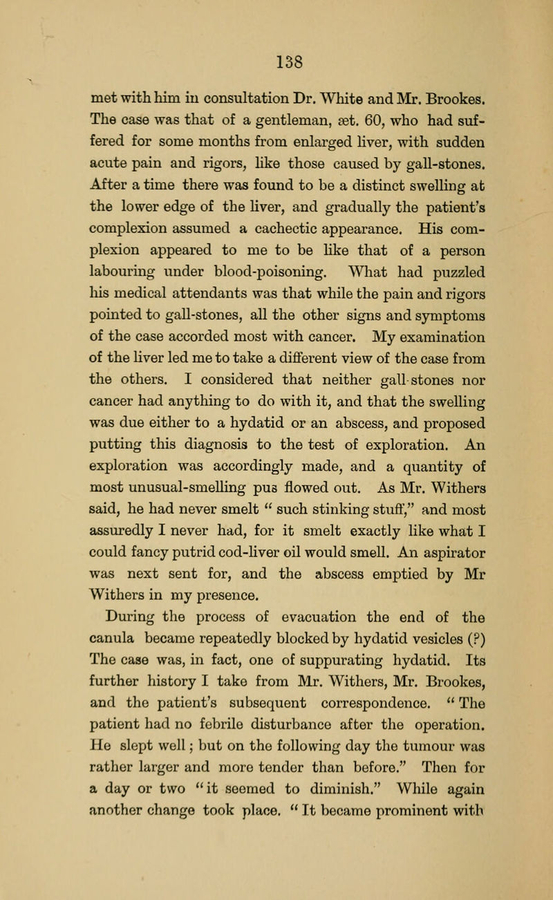 met with him iu consultation Dr. White and Mr. Brookes. The case was that of a gentleman, set. 60, who had suf- fered for some months from enlarged liver, with sudden acute pain and rigors, like those caused by gall-stones. After a time there was found to be a distinct swelling at the lower edge of the hver, and gradually the patient's complexion assumed a cachectic appearance. His com- plexion appeared to me to be Hke that of a person labouring under blood-poisoning. What had puzzled liis medical attendants was that while the pain and rigors pointed to gall-stones, all the other signs and symptoms of the case accorded most with cancer. My examination of the liver led me to take a different view of the case from the others. I considered that neither gall stones nor cancer had anything to do with it, and that the swelling was due either to a hydatid or an abscess, and proposed putting this diagnosis to the test of exploration. An exploration was accordingly made, and a quantity of most unusual-smelling pus flowed out. As Mr. Withers said, he had never smelt  such stinking stuff, and most assuredly I never had, for it smelt exactly like what I could fancy putrid cod-hver oil would smell. An aspirator was next sent for, and the abscess emptied by Mr Withers in my presence. During the process of evacuation the end of the canula became repeatedly blocked by hydatid vesicles (?) The case was, in fact, one of suppurating hydatid. Its further history I take from Mr. Withers, Mr. Brookes, and the patient's subsequent correspondence.  The patient had no febrile disturbance after the operation. He slept well; but on the following day the tumour was rather larger and more tender than before, Then for a day or two it seemed to diminish. While again another change took place.  It became prominent with