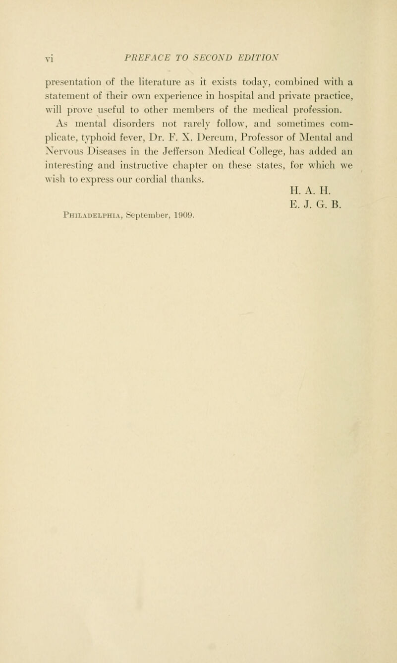 presentation of the literature as it exists today, combined witli a statement of their own experience in hospital and private practice, will prove useful to other members of the medical profession. As mental disorders not rarely ToIIdw, anil sometimes com- plicate, ty})hoid fever, Dr. F. X. Dercum, Professor of Mental and Nervous Diseases in the Jefferson Medical College, has added an interesting and instructive chapter on these states, for which we wish to express our cordial tlianks. H. A. H. E. J. G. B. Philadelphia, September, 1909.
