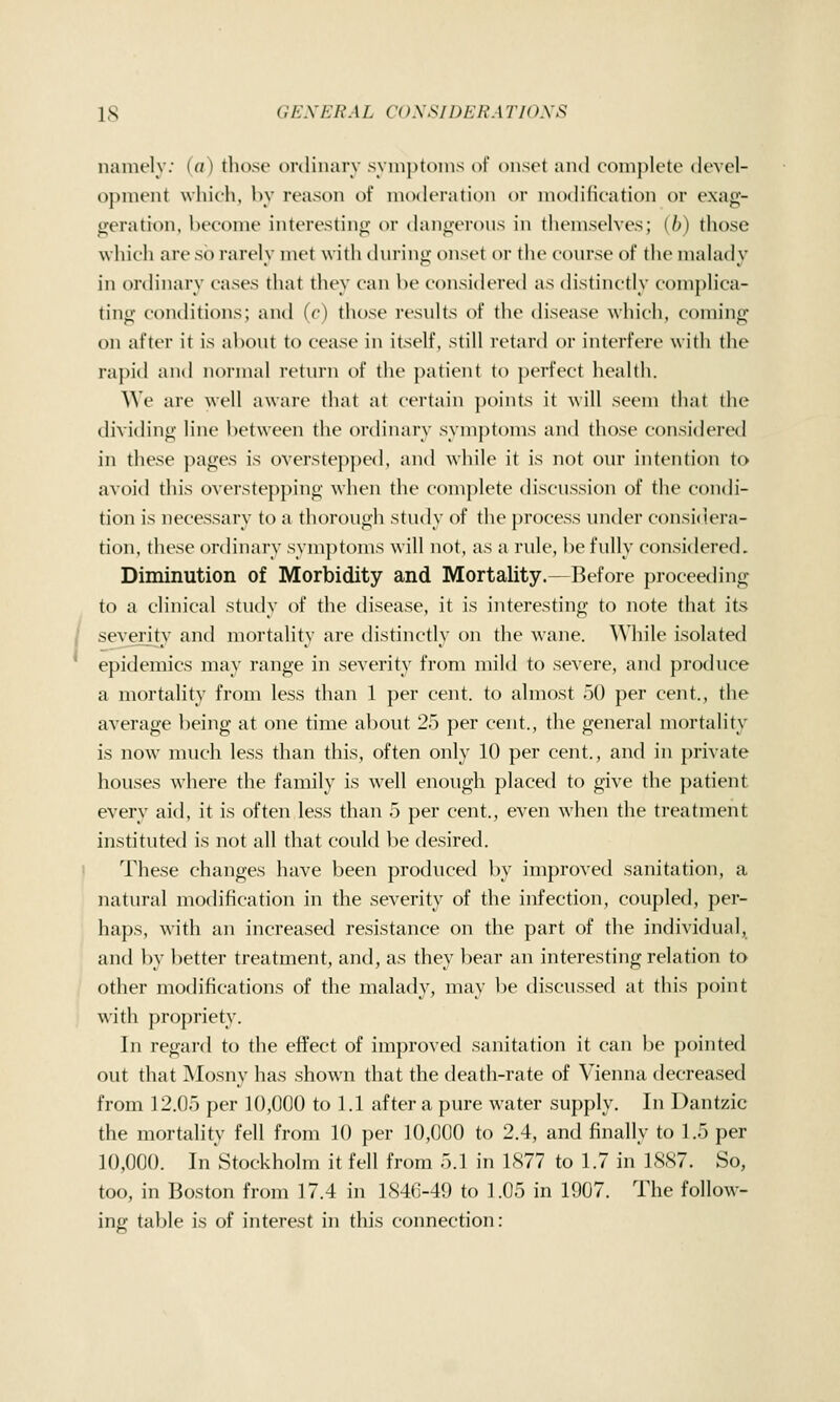 namely; (a) those ordinarv syinptoins of onset and complete devel- opment which, bv reason of nuxK'ration or modilication or exag- geration, become interestino- or dangerous in themselves; (6) those which are so rarely met with during onset or the course of the malady in ordinary cases that they can be considered as distinctly complica- ting conditions; and (c) those results of the disease which, coming on after it is about to cease in itself, still retard or interfere with the rajnd and normal return of the patient to perfect health. We are well awaie that at certain })oints it will seem that the dividing line between the ordinary symjitoms and those considered in these pages is overstepped, antl while it is not our intention to avoid this overstepping when the complete discussion of the condi- tion is necessary to a thorough study of the process under considera- tion, these ordinary symptoms will not, as a rule, be fully considered. Diminution of Morbidity and Mortality.—Before proceeding to a clinical study of the disease, it is interesting to note that its / severity and mortality are distinctly on the wane. While isolated epidemics may range in severity from mild to severe, and produce a mortality from less than 1 per cent, to almost 50 per cent., the average being at one time about 25 per cent., the general mortality is now much less than this, often only 10 per cent., and in private houses where the family is well enough placed to give the patient every aid, it is often less than 5 per cent., even when the treatment instituted is not all that could be desired. I These changes have been produced by improved sanitation, a natural modification in the severity of the infection, coupled, per- haps, with an increased resistance on the part of the individual, and by better treatment, and, as they bear an interesting relation to other modifications of the malady, may be discussed at this point with propriety. In regard to the effect of improved sanitation it can be pointed out that Mosny has shown that the death-rate of Vienna decreased from 12.05 per 10,000 to 1.1 after a pure water supply. In Dantzic the mortality fell from 10 per 10,000 to 2.4, and finally to 1.5 per 10,000. In Stockholm it fell from 5.1 in 1877 to 1.7 in 1887. So, too, in Boston from 17.4 in 1846-49 to 1.05 in 1907. The follow- ing table is of interest in this connection: