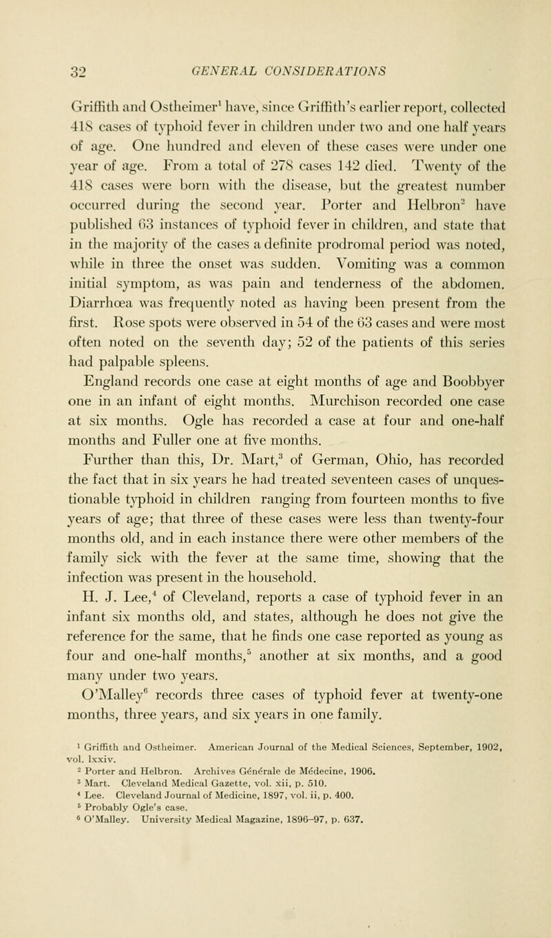 Griffith and Ostheimer^ have, since Griffith's earlier report, collected 418 cases of typhoid fever in children under two and one half years of age. One hundred and eleven of these cases were under one year of age. From a total of 278 cases 142 died. Twenty of the 418 cases were born with the disease, hut the greatest number occurred during the second year. Porter and Helbron^ have published 03 instances of typhoid fever in children, and state that in the majority of the cases a definite prodromal period was noted, while in three the onset was sudden. A'omiting was a common initial symptom, as was pain and tenderness of the abdomen. Diarrhoea was frecjuently noted as having been present from the first. Rose spots were observed in 54 of the 03 cases and were most often noted on the seventh day; 52 of the patients of this series had palpable spleens. England records one case at eight months of age and Boobbyer one in an infant of eight montlis. IMurchison recorded one case at six months. Ogle has recorded a case at four and one-half months and Fuller one at five months. Further than tliis, Dr. Mart,^ of German, Oliio, has recorded the fact that in six years he had treated seventeen cases of unques- tionable tj^hoid in children ranging from fourteen months to five years of age; that three of these cases were less than twenty-four months old, and in each instance there were other members of the family sick with the fever at the same time, showing that the infection was present in the household. H. J. Lee,^ of Cleveland, reports a case of typhoid fever in an infant six months old, and states, although he does not give the reference for the same, that he finds one case reported as young as four and one-half months,^ another at six months, and a good many under two years. O'Malley records three cases of typhoid fever at twenty-one months, three years, and six years in one family. ' Griffith and Ostheimer. American Journal of the Medical Sciences, September, 1902, vol. Ixxiv. 2 Porter and Helbron. Archives Gdn^rale de M^decine, 1906. ' Mart. Cleveland Medical Gazette, vol. xii, p. 510. * Lee. Cleveland .Journal of Medicine, 1897, vol. ii, p. 400. ' Probably Ogle's case. 8 O'.Malley. University Medical Magazine, 1896-97, p. 6.37,