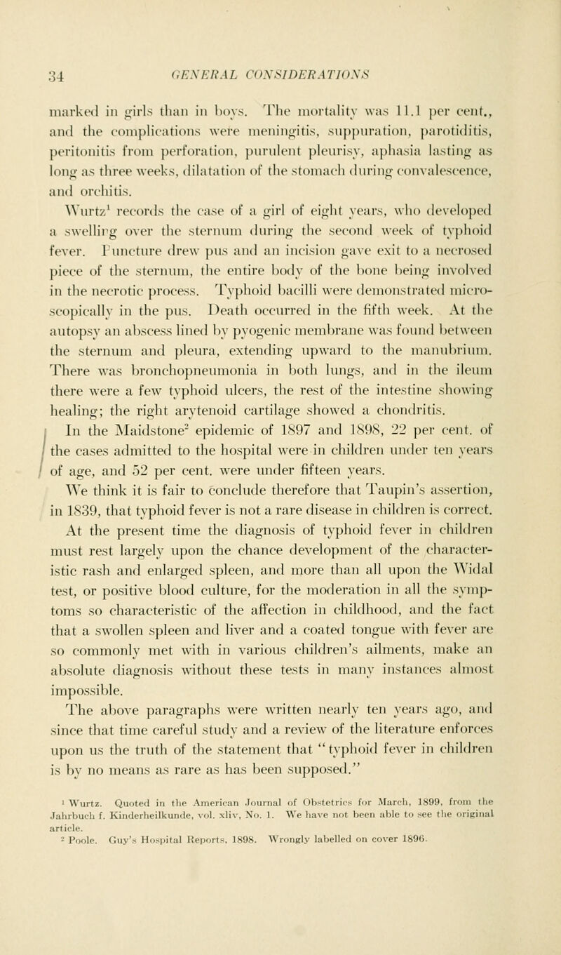 marked in yirls than in hoys, 'i'he niortahty was 11.1 per cent., and the eoniphcations were meninoitis, snppm'ation, par()ti(htis, peritonitis from ])erforatioii, purulent j)lenrisy, aj)hasia histino- as lonij^ as three weeks, dihitation of the stoniacli (hu'inn- coin aU'scenee, and orchitis. \Vurtz' records the case of a i;irl of cinlil years, who (k'Vi'h)ped a swelling over the sternum (hn-ini;' tlie second week of typlioid fever. Puncture drew pus and an incision gave exit to a neerosed pieee of the sternum, the entire body of the hone heinj^; involved in tile necrotic process. Typlioid hacilh' were demonstrated iiiicro- seopieally in the pus. Deatli oceurred in the fifth week. At the autopsy an abseess lined ])y pyogenie memlwane was found l)etween the sternum and pleura, extending upward to the maiiubiium. There was bronchopneumonia in both huigs, and in the ileum there were a few typhoid ulcers, tiie rest of the intestine showing healino-; the rioht arvtenoitl cartilage showed a chondritis. I In the Maidstone epidemic of 1S97 and 1S9S, 22 per cent, of the cases admitted to the hospital were in children under ten years of age, and 52 per cent, were under fifteen years. We think it is fair to conclude therefore that Taupin's assertion, in 1839, that typhoid fever is not a rare disease in children is correct. At the present time the diagnosis of typhoid fever in children must rest largely upon the chance development of the character- istic rash and enlarged spleen, and more than all upon the Widal test, or positive blood culture, for the moderation in all the symp- toms so characteristic of the affection in childhood, and the fact that a swollen spleen and liver and a coated tongue with fever are so commonly met with in various children's ailments, make an absolute diagnosis without these tests in many instances almost impossible. The above paragraphs were written nearly ten years ago, and since that time careful study and a review of the literature enforces upon us the truth of the statement that typhoid fever in children is by no means as rare as has been supposed. ■ Wurtz. Quoted in the American Journal of Obstetrics for March, 1S99, from the Jahrbuch f. Kinderheilkunde, vol. xliv, No. 1. We have not been able to see tlie orifiinal article. - Poole. Guy's Hospital Reports. 1898. Wrongly labelled on cover 1890.