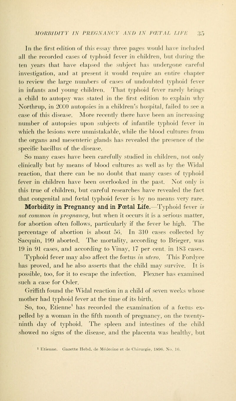 MORIilDITY IN I'U/y;NANCY AND IN l'(K'rM. I./FI: :>,:, Til tlic first cdilioii of jlii.s cssjiy llircc f)ji|((',s wmihl luivf iiifliKJcd all the recorded cases of typhoid Ivvcr in children, Ixit during' die ten years that have ela[)sed the siihjecl has iinderirone f-arct'iil investigation, and al present i( would rcfpiire an entire cjiapter to review the lari^x- nnniix-rs ol cas«'s of inidonhletl lyj>lioid lever in infants and yonn<r children. That ty[)hoid fever rarely brings a child to antopsy was staled in the first edition to explain why Northruj), in 2(XJ() antoj)sies in a cin'Idren's hospital, failed tf) see a case of this disease. More recently there have heen an inr-reasing number of auto})sies uj)on subjects of infantile typhoid fever in which the lesions were unmistakable, while the blood cultures from the organs and mesenteric glands has revealed the presence of the sj)eeific bacillus of the disease. So many cases have been carefully studied in chiMren, not only clinically but by means of blood cultures as well as by the Widal reaction, that there can be no doubt that many cases of typhoid fever in children have been overlooked in the past. Not only is this true of children, but careful researches have revealed the fact that congenital and fd^tal typhoid fever is by no means very rare. Morbidity in Pregnancy and in Foetal Life.—Typhoid fever is not common in pregnancy, but when it occurs it is a serious matter, for abortion often follows, particularly if the fever be high. The percentage of abortion is about 56. In 310 cases collected by Sacquin, 199 aborted. The mortality, according to Brieger, was 19 in 91 cases, and according to Vinay, 17 per cent, in 183 cases. Typhoid fever may also affect the foetus in utero. This Fordyce has proved, and he also asserts that the cliild may survive. It is possible, too, for it to escape the infection. Flexner has examined such a case for Osier. Griffith found the Widal reaction in a child of seven weeks whose mother had typhoid fever at the time of its birth. So, too, Etienne^ has recorded the examination of a foetus ex- pelled by a woman in the fifth month of pregnancy, on the twenty- ninth day of typhoid. The spleen and intestines of the cliild showed no signs of the disease, and the placenta was healthy, but