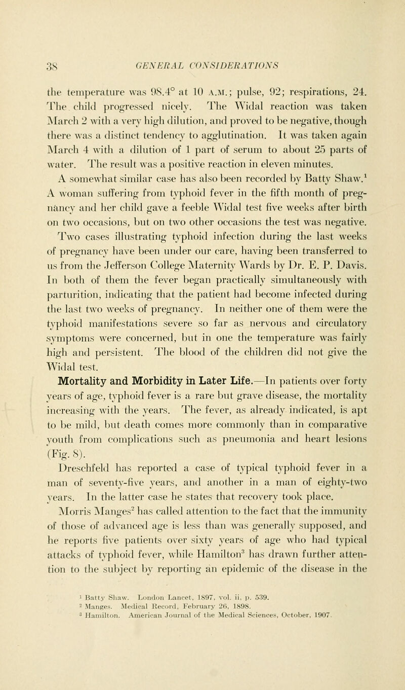 the temperature was *)S.4° at 10 a.m.; pulse, 92; respirations, 24. The. child progressed nicely. The Widal reaction was taken March 2 with a very high dilution, and proved to be negative, though there was a distinct tendency to agglutination. It was taken again March 4 with a dilution of 1 part of serum to about 25 parts of water. The result was a positive reaction in eleven minutes. A somewhat similar case has also been recordetl by Batty Shaw.^ A woman suffering from typhoid fever in the fifth month of preg- naiuy and lier child gave a feeble Widal test five weeks after birth on two occasions, but on two other occasions the test was negative. Two cases illustrating typhoid infection during the last weeks of pregnancy have been under our care, having been transferred to us from the Jefferson College Maternity AVards by Dr. E. P. Davis. In both of them the fever began practically simultaneously with parturition, indicating that the patient had become infected during the last two weeks of pregnancy. In neither one of them were the typhoid manifestations severe so far as nervous and circulatory symptoms were concerned, but in one the temperature was fairly high and persistent. The blood of the children did not give the Widal test. Mortality and Morbidity in Later Life.—In patients over forty years of age, typhoid fever is a rare but grave disease, the mortality increasing with the years. The fever, as already indicated, is apt to be mild, but death comes more commonly than in comparative youth from complications such as pneumonia and heart lesions (Fig. 8). Dreschfekl has reported a case of typical typhoid fever in a man of seventy-five years, and another in a man of eighty-two years. In the latter case he states that recovery took place. Morris Manges^ has called attention to the fact that the immunity of those of advanced age is less than was generally supposed, and he reports five patients over sixty years of age who had typical attacks of typhoid fever, while Hamilton'' has drawn further atten- tion to the subject by reporting an epidemic of the flisease in the ' Batty Sliaw. Ivondon Lancet, 1897, vol. ii, ij. 539. 2 Manges. Medical Record, February 26, 1898. ^ Hamilton. American Journal of the Medical Sciences, October, 1907.