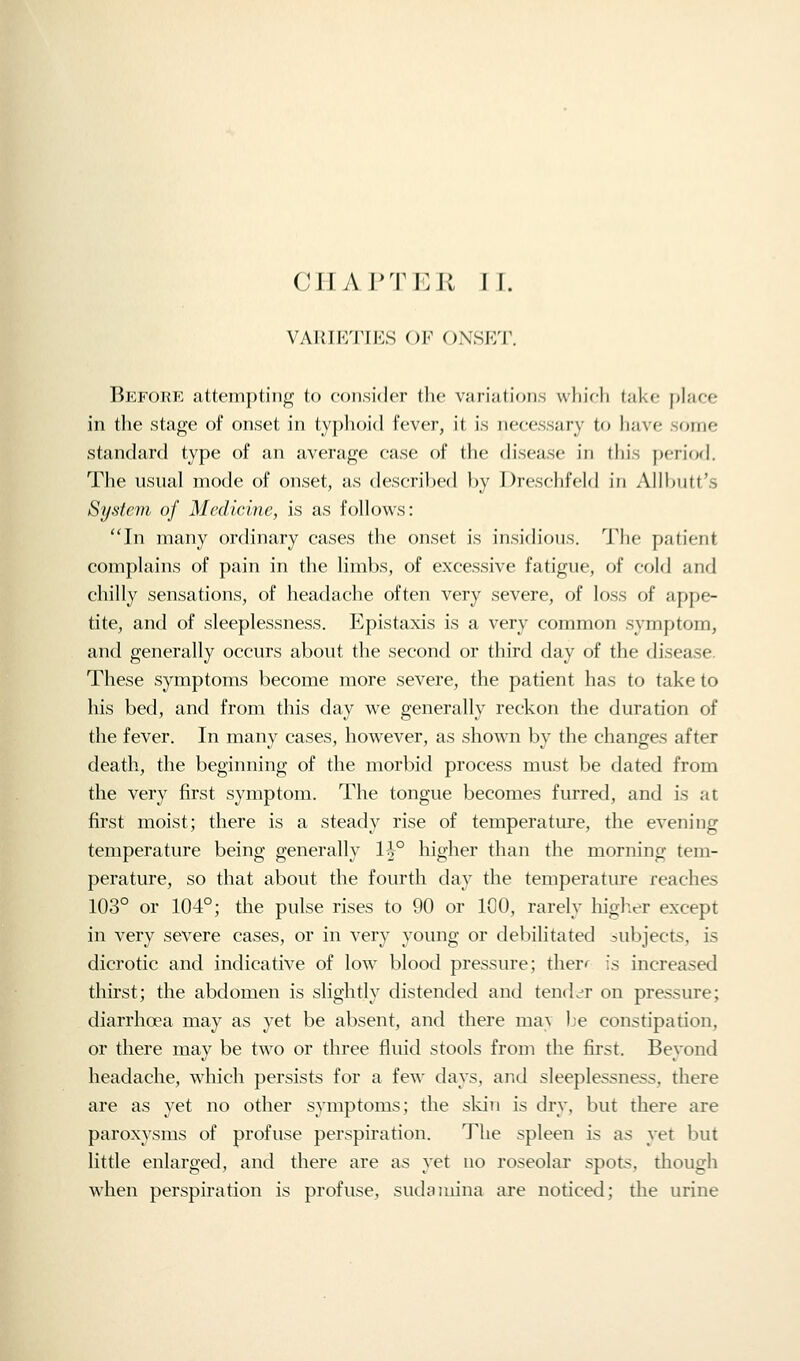 CHAPTER TT. VARIETIES OF ()NSP:T. Before attempting to consider the variations whieh take place in the stage of onset in typhoid fever, it is necessary to have some standard type of an average case of the disease in this period. The usual mode of onset, as descrihcd l)y Dresdifcld in Allltutt's System of Medicine, is as follows: 'Tn many ordinary cases the onset is insich'ons. 'J'hc patient complains of pain in the limbs, of excessive fatigue, of cold and chilly sensations, of headache often very severe, of loss of appe- tite, and of sleeplessness. Epistaxis is a very common symptom, and generally occurs about the second or third day of the disease. These symptoms become more severe, the patient has to take to his bed, and from this day we generally reckon the duration of the fever. In many cases, however, as shown by the changes after death, the beginning of the morbid process must be dated from the very first symptom. The tongue becomes furred, and is at first moist; there is a steady rise of temperature, the evening temperature being generally H° higher than the morning tem- perature, so that about the fourth day the temperature reaches 103° or 104°; the pulse rises to 90 or 100, rarely higlier except in very severe cases, or in very young or debilitated subjects, is dicrotic and indicative of low blood pressure; ther*^ is increased thirst; the abdomen is slightly distended and tencL^r on pressure; diarrhoea may as yet be absent, and there ma\ Le constipation, or there may be two or three fluid stools from the first. Beyond headache, which persists for a few days, and sleeplessness, there are as yet no other symptoms; the skin is dry, but there are paroxysms of profuse perspiration. The spleen is as yet but little enlarged, and there are as yet no roseolar spots, though when perspiration is profuse, sudauiina are noticed; the urine