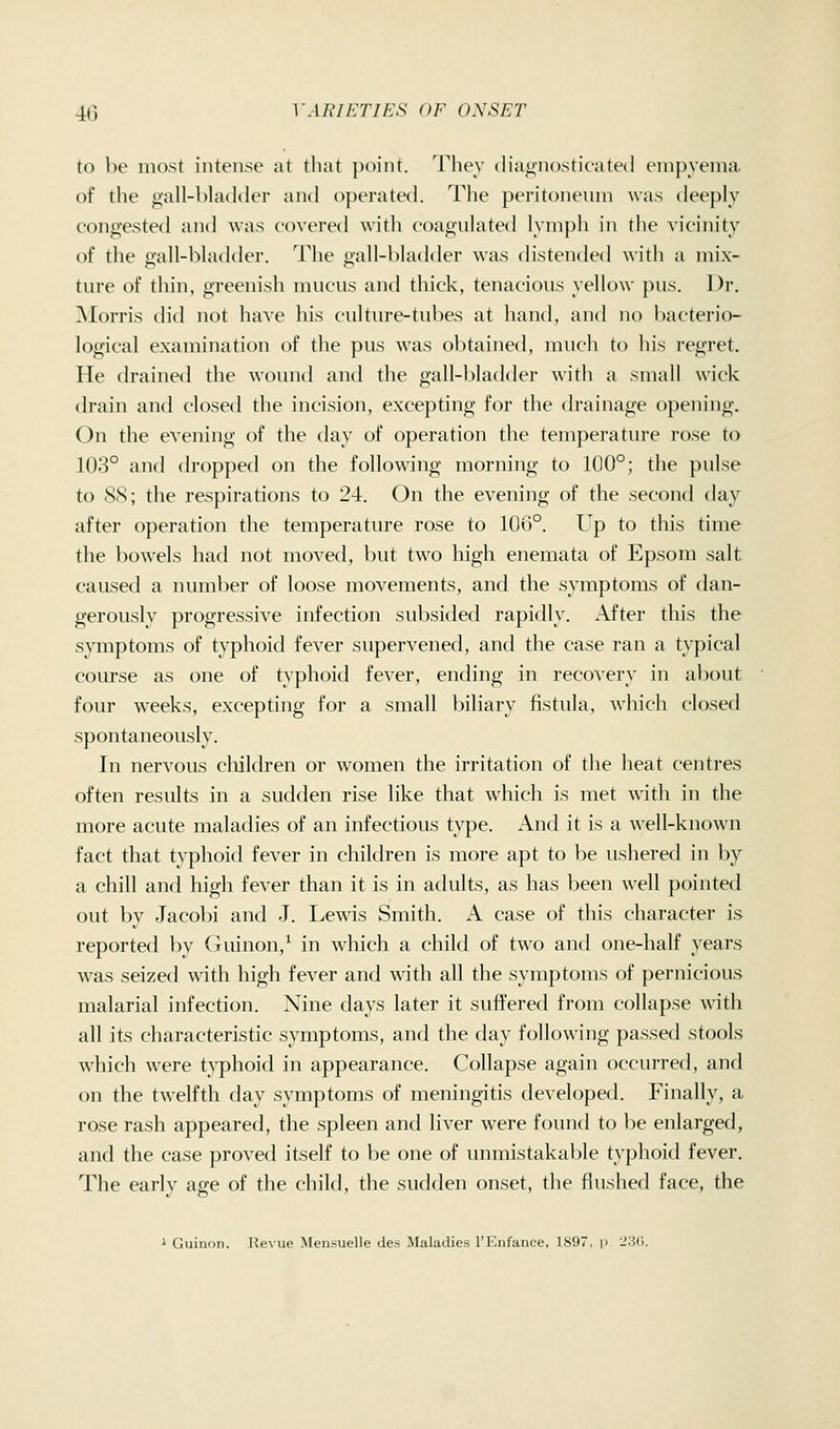to be most intense at that point. They diagnosticated empyema of the gall-l)hulder and operated. The peritonenm was deeply congested and was covered with coagnhUed lynij)h in the vicinity of the oall-hhulder. The i>all-l)hid(ler was (h'stended with a mix- ture of thin, greenisli mncns and thick, tenacions yeUow pus. Dr. Morris did not have his culture-tubes at hand, and no bacterio- logical examination of the pus was obtained, much to his regret. He drained the wound and the gall-bladder with a small wick drain and closed the incision, excepting for the drainage opening. On the evening of the day of operation the temperature rose to 103° and dropped on the following morning to 100°; the pulse to 88; the respirations to 24. On the evening of the second day after operation the temperature rose to 106°. Up to tliis time the l)owels had not moved, but two high enemata of Epsom salt caused a number of loose movements, and the symptoms of dan- gerously progressive infection subsided rapidly. After this the symptoms of typhoid fever supervened, and the case ran a typical course as one of typhoid fever, ending in recovery in about four weeks, excepting for a small biliary fistula, which closed spontaneously. In nervous cliildren or women the irritation of the heat centres often results in a sudden rise like that which is met with in the more acute maladies of an infectious type. And it is a well-known fact that typhoid fever in children is more apt to be ushered in by a chill and high fever than it is in adults, as has been well pointed out by Jacobi and J. Lewis Smith. A case of this character is reported by (niinon,^ in which a child of two and one-half years was seized with high fever and with all the symptoms of pernicious malarial infection. Nine days later it suffered from collapse with all its characteristic symptoms, and the day following passed stools wdiich were typhoid in appearance. Collapse again occurred, and on the twelfth day symptoms of meningitis developed. Finally, a rose rash appeared, the spleen and liver were found to be enlarged, and the case proved itself to be one of immistakable typhoid fever. The early age of the chikl, the sudden onset, the flushed face, the i Guinon. Revue Mensuelle des Maladies I'Enfaiice, 1897, p 23(1.