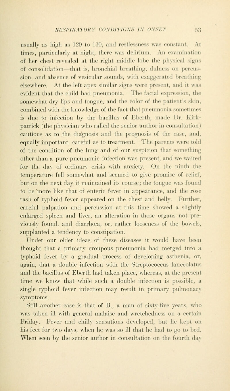 UI'.SI'lh'A'IOh'Y <'()M)l'ri<)N,H IN ONSHT .->?, usually HS iiif^'li as 120 (o l.'IO, ;u)(i rcsllcssiicss vvns f()ii.st;iiit. At times, particularly iil iii[;lil, (here Wfis (Icliriiiiii. An (•xiiiiiiiKilion of her chest rcvciilcd ;i( llic ri^^lil inidfllc lohc il:c [diysical si^us of consolidation- lliiit is, hroiicliiiil brciidiinif, diilncss on jxtcms- sion, and al)scncc of vesicuiiir s()nn<ls, with exji^gi-ralcd hrciidn'ri^ elsewhere. At llic Icfl apex sinn'hir si<(ns were present, ;ind il was evident that tlie child had j)neuinonia. '^J^'hc facijil expression, the somewhat dry lips and tontine, and the color of die patient's skin, combined with theknowledfije of the fact that j)n(iinionia sometimes is due to infection hy die hjicillus of Ehcrth, iiuidc 1))-. Kirk- patrick (the physician who called the senior aulhor in consultation; cautious as to the diagnosis and the prognosis of the case, and, equally important, careful as to treatment. The parents were told of the condition of the lung and of our suspicion that something other than a pure pneumonic infection was present, and we waited for the day of ordinary crisis with anxiety. On the ninth the temperature fell somewhat and seemed to give promise of relief, but on the next day it maintained its course; the tongue was foimd to be more like that of enteric fever in appearance, and the rose rash of typhoid fever appeared on the chest and belly. Further, careful palpation and percussion at this time showed a slightly enlarged spleen and liver, an alteration in those organs not pre- viously found, and diarrhoea, or, rather looseness of the bowels, supplanted a tendency to constipation. Under our older ideas of these diseases it would have been thought that a primary croupous pneumonia had merged into a typhoid fever by a gradual process of developing asthenia, or, again, that a double infection with the Streptococcus lanceolatus and the bacillus of Eberth had taken place, whereas, at the present time we know that wliile such a double infection is possible, a single typhoid fever infection may result in primary pulmonary symptoms. Still an-other case is that of B., a man of sixty-five years, who was taken ill ^^^th general malaise and wretchedness on a certain Friday. Fever and chilly sensations developed, but he kept on his feet for two days, when he was so ill that he had to go to bed. When seen bv the senior author in consultation on the fourth dav