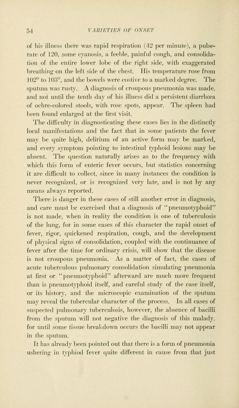 of his illness there was rapid respiration (-J2 per minute), a ptilse- rate of 120, some cyanosis, a feeble, painful cough, and consolida- tion of the entire lower lobe of the right side, with exaggerated breathing on the left side of the chest. His temperatiu'e rose from 102° to 103°, and the bowels were costive to a marked degree. The s])utiun was rusty. A diagnosis of cr()uj)ous pneumonia was made, and not until the tentli day of his illness did a persistent diarrhoea of ochre-colored stools, with rose spots, appear. The spleen had been found enlarged at the first visit. The difficulty in diagnosticating these cases lies in the distincdy local manifestations and the fact that in some patients the fever may be quite high, delirium of an active form may be marked, and every symptom pointing to intestinal typhoid lesions may be absent. The question naturally arises as to the frequency with which this form of enteric fever occurs, but statistics concerning it are difficult to collect, since in many instances the condition is never recognized, or is recognized very late, and is not by any means always reported. There is danger in these cases of still another error in diagnosis, and care must be exercised that a diagnosis of pneumotyphoid is not made, when in reality the condition is one of tuberculosis of the lung, for in some cases of this character the rapid onset of fever, rigor, quickened respiration, cough, and the development of physical signs of consolidation, coupled wnth the continuance of fever after the time for ordinary crisis, ^^•ill show that the disease is not croupous pneumonia. As a matter of fact, the cases of acute tuberculous pulmonary consolidation simulating pneumonia at first or pneumotyphoid afterward are much more frequent than is pneumotyphoid itself, and careful study of the case itself, or its history, and the microscopic examination of the sputum may reveal the tubercular character of the process. In all cases of suspected pulmonary tuberculosis, however, the absence of bacilli from the sputum wall not negative the diagnosis of tliis malady. for until some tissue breakdown occurs the bacilli may not appear in the sputum. It has already been pointed out that there is a form of pneumonia ushering in typliiod fever quite difl'erent in cause from that just