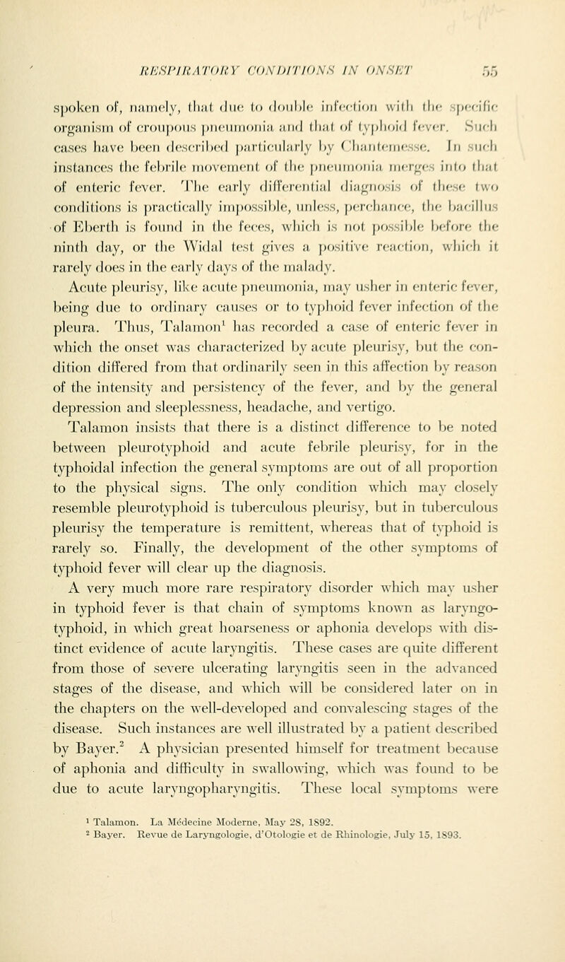 RESrillATOItY (JONDiriONS IN ONSK'J' r>o Spoken of, niuncly, lli;il due lo doiihlc inrcchon will: ihc pccific organism of crouj)oiIS pnciiiiioiiiii ;iii(l (li;i( of l\|»lii)ii| fever. Sufli cases have been dcsciilx-d j)i(,rl,iciilarly by Cliiiiilcinf ^c In iifli instances the febrile movement of the jjnenmonia ni<;r^<!.s into that of enteric fever. The early difrcrcntijil diagnosis of these two conditions is practically impossible, nnh'ss, pereli;iiiee, ihe b:ieilliis of Eberth is found in the feces, which is not pf^ssiblc beff>re the ninth day, or the Widal test gives a positive reactifm, whic-h it rarely does in the early days of the malady. Acute pleurisy, like acute pneumonia, may usher in enteric fever, being due to ordinary causes or to tyj)hoi{l fever infection of the pleura. Thus, Talamon^ has reconied a case of enteric fever in which the onset was characterized by acute pleurisy, but the con- dition differed from that ordinarily seen in this affection by reason of the intensity and persistency of the fever, and by the general depression and sleeplessness, headache, and vertigo. Talamon insists that there is a distinct difference to be noted between pleurotyphoid and acute febrile pleurisy, for in the typhoidal infection the general symptoms are out of all proportion to the physical signs. The only condition which may closely resemble pleurotyphoid is tuberculous pleurisy, but in tuberculous pleurisy the temperature is remittent, whereas that of typhoid is rarely so. Finally, the development of the other symptoms of typhoid fever will clear up the diagnosis. A very much more rare respiratory disorder \\hich may usher in typhoid fever is that chain of symptoms known as laryngo- typhoid, in which great hoarseness or aphonia develops with dis- tinct evidence of acute laryngitis. These cases are quite different from those of severe ulcerating laryngitis seen in the advanced stages of the disease, and which will be considered later on in the chapters on the well-developed and convalescing stages of the disease. Such instances are well illustrated by a patient described by Bayer.^ A physician presented himself for treatment because of aphonia and difficulty in swallowing, wliich was fomid to be due to acute laryngopharyngitis. These local symptoms were 1 Talamon. La M^decine Moderne, May 28, 1892. ^ Bayer. Revue de Laryngologie, d'Otologie et de Rhinologie, July 15, 1893.