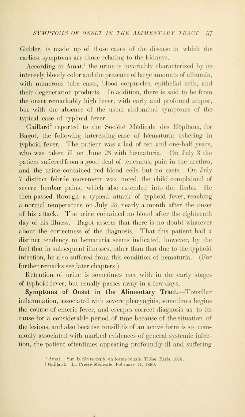 SYMPTOMS OF ONSHT IN '/'///■: ALIM FST Ml Y 'lUAC'l' ,7 Gul)ler, is made up f)f' tlio.s(! citscs of the disciisf; in wliifli flio curliest symploiiis are (hose relatiii<( (o the kidneys. According to Anuit,' (li<' iirinc is in\;ifi;d)ly clijiriu-leri/fd l»y its intensely hloody eolor and the |)resen(,'(; (jf lar^(! amounts (;!' alhiiinin, with numerous tube easts, hlood eorj)nseles, epitlieHal eells, and their degeneration produets. In nddilion, there is said to be from the onset remarkably high fever, wilh cmly ;ind profound stupor, but with the absenee of the nsuni nbdominid symptoms of the typical case of typhoid fever. GaillanP reported to the Soci^t^ M^dicale des Ilopitaux, for Bagot, the following interesting case of hsematuria ushering in typhoid fever. The patient was a lad of ten and one-half years, who was taken ill on June 2<S with hsematuria. On July 3 the patient suffered from a good deal of tenesmus, pain in the urethra, and the urine contained retl blood cells but no casts. On July 7 distinct fel^rile movement was noted, the child complained of severe lumbar pains, which also extended into the limbs. He then passed through a typical attack of typhoid fever, reaching a normal temperature on July 26, nearly a month after the onset of his attack. The urine contained no blood after the eighteenth day of his illness. Bagot asserts that there is no doubt whatever about the correctness of the diagnosis. That this patient had a distinct tendency to hematuria seems indicated, however, by the fact that in subsequent illnesses, other than that due to the typhoid infection, he also suffered from this condition of hematuria. (For further remarks see later chapters.) Retention of urine is sometimes met with in the early stages of typhoid fever, but usually passes away in a few days. Symptoms of Onset in the Alimentary Tract.—^Tonsillar inflammation, associated with severe pharyngitis, sometimes begins the course of enteric fever, and escapes correct diagnosis as to its cause for a considerable period of time because of the situation of the lesions, and also because tonsillitis of an active form is so com- monly associated with marked evidences of general systemic infec- tion, the patient oftentimes appearing profoundly ill and suffering 1 Amat. Sur la fievre t>TDh. en fomie renale, These, Paris, 1878.