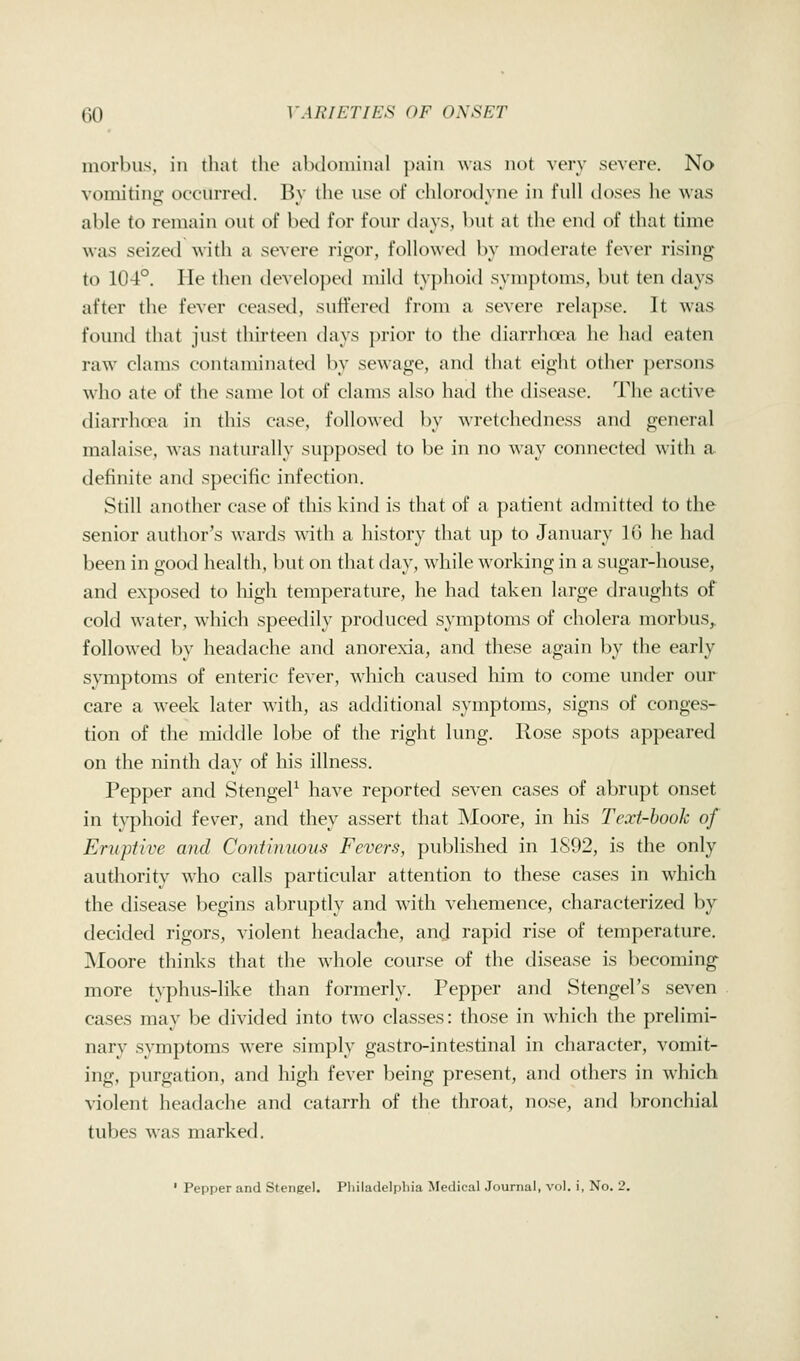 morbus, in that tlie abdominal pain was not very severe. No vomitinir occurred. Bv the use of chlorodvne in full doses he was able to remain out of bed for four days, but at the end of that time was seized with a severe rigor, followed by moderate fever rising to 104°. He then developed mild typhoid symptoms, but ten days after the fever ceased, suffered from a severe relapse. It was found that just thirteen days prior to the diarrhoea he had eaten raw clams contaminated by sewage, and that eight other persons who ate of the same lot of clams also had the disease. The active diarrhoea in this case, followed by wretchedness and general malaise, was naturally supposed to be in no way coiuiected with a definite and specific infection. Still another case of this kind is that of a patient admitted to the senior author's wards with a history that up to January 10 he had been in good health, but on that day, while working in a sugar-house, and exposed to liigh temperature, he had taken large draughts of cold water, which speedily produced symptoms of cholera morbus,, followed by headache and anorexia, and these again hy the early symptoms of enteric fever, which caused him to come under our care a week later with, as additional symptoms, signs of conges- tion of the middle lobe of the right lung. Rose spots appeared on the ninth day of his illness. Pepper and StengeP have reported seven cases of abrupt onset in typhoid fever, and they assert that Moore, in his Text-hook of Eruptive and Continuous Fevers, published in 1S92, is the only authority who calls particular attention to these cases in which the disease begins abruptly and with vehemence, characterized by decided rigors, violent headache, and rapid rise of temperature. Moore thinks that the whole course of the disease is becoming more typhus-like than formerly. Pepper and Stengel's seven cases may be divided into two classes: those in which the prelimi- nary symptoms were simply gastro-intestinal in character, vomit- ing, purgation, and high fever being present, and others in which violent headache and catarrh of the throat, nose, and bronchial tubes was marked. ' Pepper and Stengel. Philadelphia Medical Journal, vol. i, No. 2.