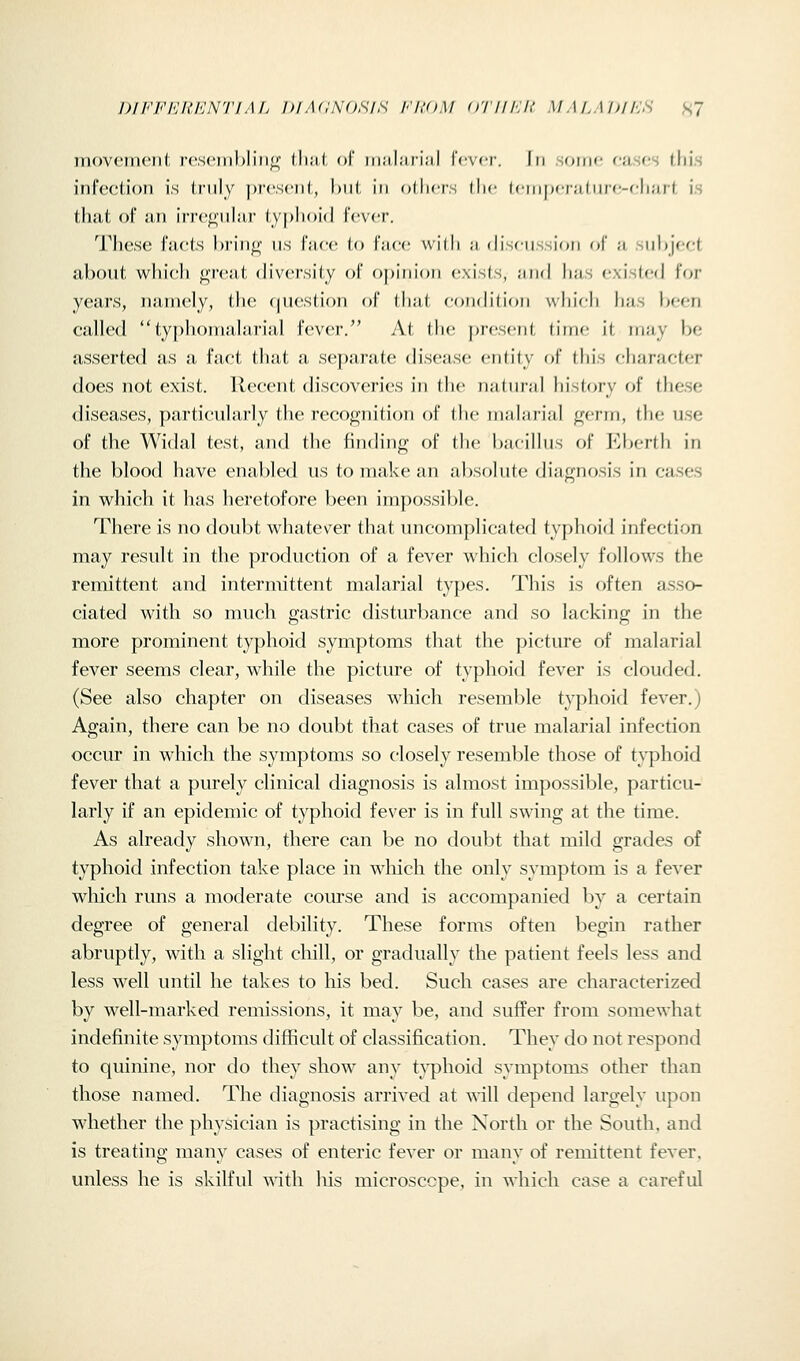 D/FF/'Jh'h'N'J'/A/j blACNOSIS I'ltOM O'/'l//:/,' MM.\ I>ll':S S? movcTnont re.seiii})liii^ lliiil, ol' iiia,lari;il \(-\('V. In oiim- cases Uiis iiircction is truly j)r('S('ii(:, l)iit in others tlic (ciiipciiiiuic-cliurt is that of ail Irrco'iilai' typlioid fever. These facts hi'in^ iis face to I'aee with a (liseiission f»f' a siihjeet about which great diversity of opinion exists, and has existed for years, namely, the cjuestion of that condition which has been called typhonialarial fever. At the f)resent time il may be asserted as a fact that a separate disease entity of this c-haracter does not exist. Recent discoveries in the natural history fjf these diseases, particularly the recognition of the malarial germ, the use of the Widal test, and the finding of the bacillus of Eberth in the blood have enabled us to make an absolute diagnosis in cases in which it has heretofore been impossible. There is no doubt whatever that uncomplicated typhoid infection may result in the production of a fever which closely follows the remittent and intermittent malarial types. This is often asso- ciated with so much gastric disturbance and so lacking in the more prominent typhoid symptoms that the picture of malarial fever seems clear, while the picture of typhoid fever is clouded. (See also chapter on diseases which resemble typhoid fever.) Again, there can be no doubt that cases of true malarial infection occur in which the symptoms so closely resemble those of typhoid fever that a purely clinical diagnosis is almost impossible, particu- larly if an epidemic of typhoid fever is in full swing at the time. As already shown, there can be no doubt that mild grades of typhoid infection take place in which the only symptom is a fever which runs a moderate comse and is accompanied by a certain degree of general debility. These forms often begin rather abruptly, with a slight chill, or gradually the patient feels less and less well until he takes to his bed. Such cases are characterized by well-marked remissions, it may be, and suffer from somewhat indefinite symptoms difficult of classification. They do not respond to quinine, nor do they show any typhoid symptoms other than those named. The diagnosis arrived at will depend largely upon whether the physician is practising in the North or the South, and is treating many cases of enteric fever or many of remittent fever, unless he is skilful with his microscope, in which case a careful