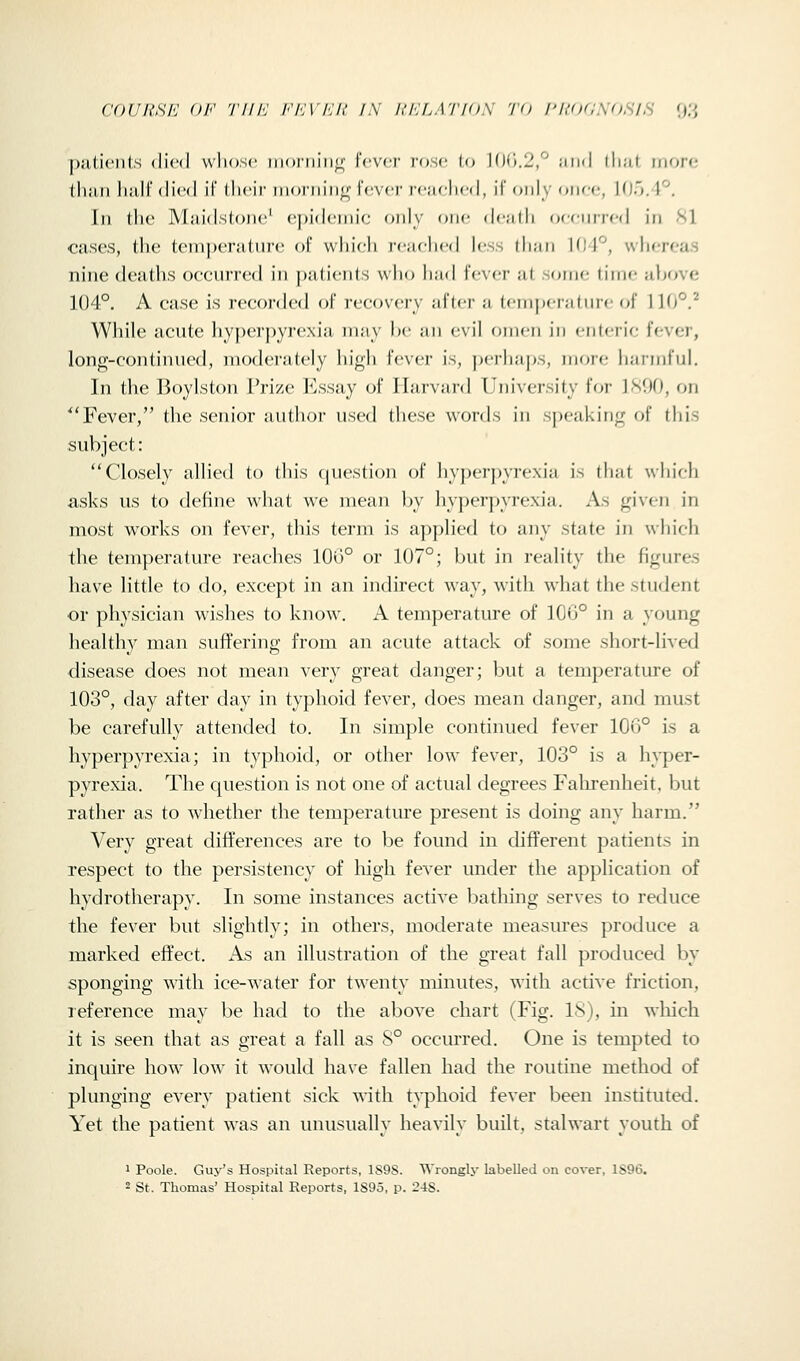 COdUSJ'J OF 'ri/l'J /-'ATA'/i' /iV KHLATIOS 7 0 I'l{<ICSOSIS O.'j [)a,l,i(>n(:,s died wliosc iiiorniiiii; r('V(,'r rose Ut ]()i\.2,^ iiiid lluit more tliiui liiiH (lied il dicir iiioniiiifr Fever re;ielied, il only (»iiee, \{]').\'^. In the Miiidslone' epidenn'e only one de;idi oceniied in 81 cases, the teni])eriitnre of which reaehed less than KJJ'^, whereas nine deaths occurred in patients who had fever at some time above 104°. A case is recorded of recovery after a tpmj)erature of 1 \{)°? While acute hyperpyrexia may l)e an evil omen in enlerie fever, long-continued, moderately high fever is, peilia|)S, more harmful. In the Boylston Prize l^lssay of Harvard University lor ]Sf)0, on ^'Fever, the senior author used these words in speaking of this subject: Closely allied to this question of hyperpyrexia is that which asks us to define what we mean by hyperpyrexia. As given in most works on fever, this term is applied to any state in which the temperature reaches 100° or 107°; but in reality the figures have little to do, except in an indirect way, with what the student or physician wishes to know-. A temperature of 106° in a young healthy man suffering from an acute attack of some short-lived disease does not mean very great danger; but a temperature of 103°, day after day in typhoid fever, does mean danger, and must be carefully attended to. In simple continued fever 106° is a hyperpyrexia; in typhoid, or other low fever, 103° is a hyper- pyrexia. The question is not one of actual degrees Falu-enheit, but rather as to whether the temperature present is doing any harm. Very great differences are to be found in different patients in respect to the persistency of liigh fever under the application of hydrotherapy. In some instances active bathing serves to reduce the fever but slightly; in others, moderate measures produce a marked effect. As an illustration of the great fall produced by sponging with ice-water for twenty minutes, with active friction, leference may be had to the above chart (Fig. 18), in wliich it is seen that as great a fall as 8° occm'red. One is tempted to inquire how low it would have fallen had the routine method of plunging every patient sick uith typhoid fever been institvued. Yet the patient was an unusually heavily built, stalwart youth of 1 Poole. Guy's Hospital Reports, 1S9S. Wronglj- labelled on cover, 1S96.