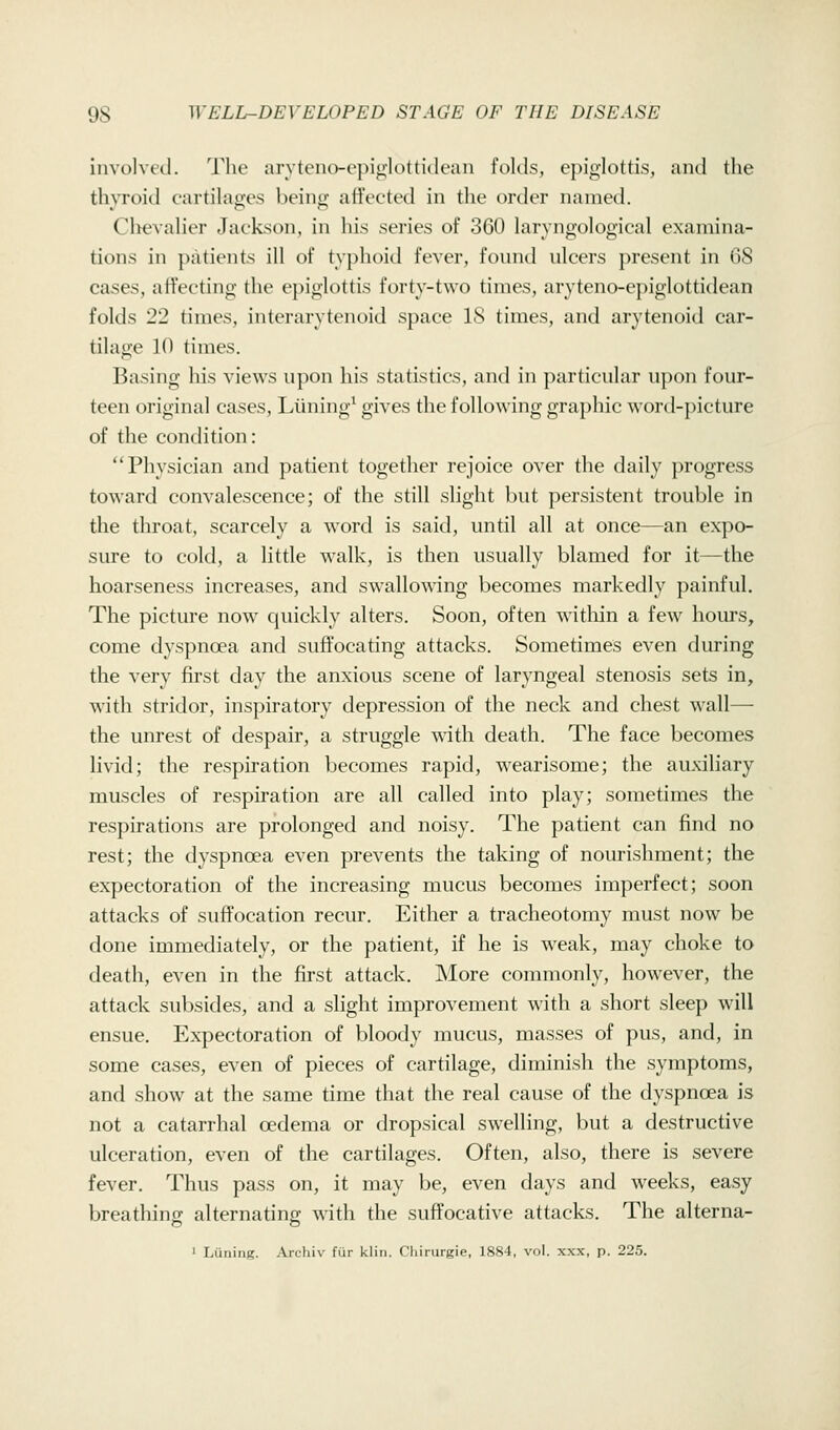 involved. The arvteno-epi(i;lotti(lean folds, epiglottis, and the thyroid cartilages being ali'eoted in the order named. Clievalier Jackson, in his series of 360 laryngological examina- tions in patients ill of typhoid fever, found ulcers present in GS cases, affecting the epiglottis forty-two times, aryteno-epiglottidean folds 22 times, interarytenoid space 18 times, and arytenoid car- tilage 10 times. Basing his views upon his statistics, and in particular upon four- teen original cases, Liining^ gives the following graphic word-picture of the condition: Physician and patient together rejoice over the daily progress toward convalescence; of the still slight but persistent trouble in the throat, scarcely a word is said, until all at once—an expo- sure to cold, a little walk, is then usually blamed for it—the hoarseness increases, and swallowing becomes markedly })ainful. The picture now quickly alters. Soon, often witliin a few hours, come dyspnoea and suffocating attacks. Sometimes even during the very jfirst day the anxious scene of laryngeal stenosis sets in, with stridor, inspiratory depression of the neck and chest wall— the unrest of despair, a struggle ^dth death. The face becomes livid; the respiration becomes rapid, wearisome; the auxiliary muscles of respiration are all called into play; sometimes the respirations are prolonged and noisy. The patient can find no rest; the dyspnoea even prevents the taking of nourishment; the expectoration of the increasing mucus becomes imperfect; soon attacks of suffocation recur. Either a tracheotomy must now be done immediately, or the patient, if he is weak, may choke to death, even in the first attack. More commonly, however, the attack subsides, and a slight improvement with a short sleep will ensue. Expectoration of bloody mucus, masses of pus, and, in some cases, even of pieces of cartilage, diminish the symptoms, and show at the same time that the real cause of the dyspnoea is not a catarrhal oedema or dropsical swelling, but a destructive ulceration, even of the cartilages. Often, also, there is severe fever. Thus pass on, it may be, even days and weeks, easy breathing alternating with the suffocative attacks. The alterna- ' Luning. Archiv fur klin. Cliirurgie, 1884, vol. xxx, p. 225.